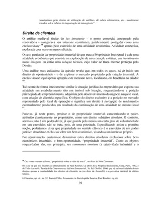 39
caracterizam pelo direito de utilização de satélites, de cabos submarinos, etc., usualmente
tratados sob a rubrica da importação de intangíveis.”
Direito de clientela
O artífice medieval titular do jus intraturae – o ponto comercial assegurado pela
renovatória - assegurava seu interesse econômico, juridicamente protegido como uma
exclusividade 59
apenas pelo exercício de uma atividade econômica. Atividade conhecida,
explorada com mais ou menos eficácia.
O caso particular da propriedade imaterial de que trata a Propriedade Intelectual é a de uma
atividade econômica que consiste na exploração de uma criação estética, um investimento
numa imagem, ou então uma solução técnica, cujo valor de troca merece proteção pelo
Direito.
Uma análise mais cuidadosa da questão revela que, em todos os casos, há de início um
direito de oportunidade - o de explorar o mercado propiciado pela criação imaterial. A
exclusividade legal apenas apropria este mercado novo, localizado, em benefício do criador
60
.
Tal ocorre de forma inteiramente similar à situação jurídica do empresário que explora sua
atividade em estabelecimento sito em imóvel sob locação, resguardando-se a posição
privilegiada do empreendimento, adquirida pelo desenvolvimento do negócio naquele local,
com criação de clientela específica. O objeto do direito exclusivo é a posição no mercado
representado pelo local de operação e significa um direito à percepção de rendimentos
eventualmente produzidos em resultado da continuação de uma atividade no mesmo local
61
.
Pode-se, já neste ponto, precisar o de propriedade imaterial, caracterizando o poder,
atribuído classicamente ao proprietário, como um direito subjetivo absoluto. O controle,
ademais, não é um poder-dever, já que guarda pelo menos um certo grau de voluntariedade
em seu exercício; não se trata, pois, de uma potestade. Especificando assim a primeira
noção, poderíamos dizer que propriedade no sentido clássico é o exercício de um poder
jurídico absoluto e exclusivo sobre um bem econômico, visando a um interesse próprio.
Por aproximação, costuma-se denominar estes direitos absolutos exclusivos sobre bens
econômicos imateriais, o bem-oportunidade, “propriedade imaterial”. Como os objetos
resguardados são, em princípio, res communes omnium (a criatividade industrial e o
59
Ou, como veremos adiante, “propriedade sobre o valor de troca” , no dizer de John Commons.
60 Já se vê que nos filiamos ao entendimento de Paul Roubier, Le Droit de la Proprieté Industrielle, Sirey, Paris, 1952, e
de Tulio Ascarelli, Teoria della Concorrenza e dei beni Immateriali, 3a. Ed. Giuffrè, 1960, que vê na imaterialidade de tais
direitos apenas a eventualidade dos direitos de clientela, ou (no dizer de Ascarelli), a expectativa razoável de réditos
futuros.
61 Savatier, op. cit., nr. 32; Barreto Filho, Aviamento, in Enciclopédia Saraiva; Paul Roubier, op. cit.
 