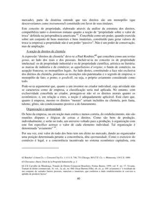 40
mercado), parte da doutrina entende que tais direitos são um monopólio (que
descreveríamos como instrumental) constituído em favor de seus titulares.
Este conceito de propriedade, elaborado através da análise da estrutura dos direitos,
compatibiliza tanto o dominium romano quanto a noção de “propriedade sobre o valor de
troca” definida na jurisprudência americana 62
. Concebida como um poder, quando exercida
sobre um conjunto de bens materiais e bens imateriais, constituído para gerar valores de
troca (a empresa) a propriedade não é um poder “passivo”. Não é um poder de conservação,
mas de ampliação.
A noção de direitos de clientela
A expressão “direitos de clientela” deve-se a Paul Roubier,63
que concebeu como um tertius
genus, ao lado dos reais e dos pessoais. Incluir-se-ia no conceito os de propriedade
intelectual: os de propriedade industrial e os de propriedade científica, artística ou literária;
as marcas de indústria e de comércio; as appellations d´origine; o fundo de comércio, na
acepção francesa; os monopólios legais. Ao lado destes, constituindo a face não exclusiva
dos direitos da clientela, poríamos as invenções não patenteadas e o segredo de empresa; o
monopólio de fato; o ponto; o goodwill, ou seja, o próprio aviamento considerado como
todo.
Pode-se-ia argumentar que, quanto a um inventor ou criador individual, cuja atividade não
se caracteriza como de empresa, a classificação seria mal aplicada. No entanto, com
exclusividade concebida ao criador, protegem-se não só os direitos morais quanto os
econômicos; e, em relação a estes, a noção é adequadamente aplicável. Está claro que,
quanto á empresa, mesmo os direitos “morais” seriam incluídos na clientela, pois fama,
talento, gênio, são condicionantes positivo a do faturamento.
Organização e oportunidade
Os bens da empresa, ou em noção mais estrita e menos correta, do estabelecimento, não são
reuniões díspares e ilógicas de coisas e direitos. Como são bens de produção,
individualmente, e serão no todo, um universo voltado para a produção, à organização com
este fim específico acresce o valor de cada elemento individual. Tal organização é
denominada “aviamento” 64
.
Por sua vez, este valor do todo dos bens tem um efeito no mercado, dando ao organizador
uma posição determinada perante a concorrência, dita oportunidade. Como o exercício do
comércio é legal, e a concorrência incentivada no sistema econômico capitalista, esta
62 Butcher’s Union Co. v. Crescent City Co. 1.11 U.S. 746, 751.Chicago, M.S.T.P. Co. v. Minnesota, 134 U.S. 1890.
63 Chavanne e Burst, Droit de la Propriété Industrielle, p. 2
64 J.X Carvalho de Mendonça, Tratado de Direito Comercial Brasileiro, Freitas Bastos, 1959, vol. V. no. 17. Vivante,
Trattato di diritto commerciale, 3o. vol., 3a. ed., no. 840. Oscar Barreto Filho, ob. cit., p. 169: aviamento é "o resultado de
um conjunto de variados fatores pessoais, materiais e imateriais, que conferem a dado estabelecimento in concreto a
aptidão de produzir lucros"
 
