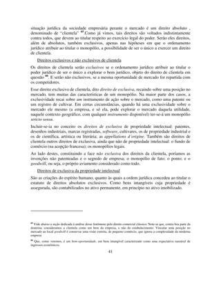 41
situação jurídica da sociedade empresária perante o mercado é um direito absoluto ,
denominado de “clientela” 65
.Como já vimos, tais direitos são voltados indistintamente
contra todos, que devem ao titular respeito ao exercício legal do poder. Serão eles direitos,
além de absolutos, também exclusivos, apenas nas hipóteses em que o ordenamento
jurídico atribuir ao titular o monopólio, a possibilidade de ser o único a exercer um direito
de clientela.
Direitos exclusivos e não exclusivos de clientela
Os direitos de clientela serão exclusivos se o ordenamento jurídico atribuir ao titular o
poder jurídico de ser o único a explorar o bem jurídico, objeto do direito de clientela em
questão 66
. E serão não exclusivos, se a mesma oportunidade de mercado for repartida com
os competidores.
Esse direito exclusivo de clientela, dito direito de exclusiva, recaindo sobre uma posição no
mercado, tem muitas das características de um monopólio. Na maior parte dos casos, a
exclusividade recai sobre um instrumento de ação sobre o mercado, como uma patente ou
um registro de cultivar. Em certas circunstâncias, quando há uma exclusividade sobre o
mercado ele mesmo (a empresa, e só ela, pode explorar o mercado daquela utilidade,
naquele contexto geográfico, com qualquer instrumento disponível) ter-se-á um monopólio
stricto sensu.
Incluir-se-ia no conceito os direitos de exclusiva de propriedade intelectual: patentes,
desenhos industriais, marcas registradas, software, cultivares, os de propriedade industrial e
os de científica, artística ou literária; as appellations d´origine. Também são direitos de
clientela outros direitos de exclusiva, ainda que não de propriedade intelectual: o fundo de
comércio (na acepção francesa); os monopólios legais.
Ao lado destes, constituindo a face não exclusiva dos direitos da clientela, poríamos as
invenções não patenteadas e o segredo de empresa; o monopólio de fato; o ponto; e o
goodwill, ou seja, o próprio aviamento considerado como todo.
Direitos de exclusiva da propriedade intelectual
São as criações do espírito humano, quanto às quais a ordem jurídica concedeu ao titular o
estatuto de direitos absolutos exclusivos. Como bens intangíveis cuja propriedade é
assegurada, são contabilizados no ativo permanente, em princípio no ativo imobilizado.
65
Vide abaixo a seção dedicada à análise desse fenômeno pelo direito comercial clássico. Note-se que, contra boa parte da
doutrina, consideramos a clientela como um bem da empresa, e não do estabelecimento. Vincular uma posição no
mercado ao local goodwill é conservar uma visão estreita, de pequeno comércio, que ignora a complexidade da moderna
empresa
66
Que, como veremos, é um bem-oportunidade, um bem intangível caracterizado como uma expectativa razoável de
ingressos econômicos.
 