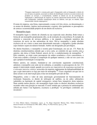 43
"Franquia empresarial é o sistema pelo qual o franqueador cede ao franqueado o direito de
uso de marca ou patente, associado ao direito de distribuição exclusiva ou semi-exclusiva de
produtos ou serviços, e eventualmente, também ao direito de uso de tecnologia de
implantação e administração de negócio ou sistema operacional desenvolvidos ou detidos
pelo franqueador, mediante remuneração direta ou indireta, sem que, no entanto, fique
caracterizado vínculo empregatício."
O nome de empresa, seja firma, representando o nome civil dos sócios, ou denominação, e
os nomes de domínio, sujeitos necessariamente a registro, têm igualmente os pressupostos
de certeza e economicidade próprios de um direito de exclusiva.
Monopólios legais
O monopólio legal é o direito de clientela na sua expressão mais absoluta. Pode tomar a
forma de um monopólio propriamente dito, ou de restrições da concorrência. É exemplo da
primeira a concessão de serviços públicos, e da segunda a limitação numérica dos
corretores de navio ou das autonomias de táxis. Diz-se monopólio o poder absoluto
exclusivo de ser o único a atuar num determinado mercado; e oligopólio o poder absoluto
cujos titulares sejam em número limitado. Ambos são designados por privilégios.
No direito brasileiro, o monopólio é restrito pela Constituição, em seu art. 173. Parte da
doutrina constitucionalista entende que a nova carta, ao contrário do que ocorria com a
anterior, não deixa à União Federal, através de lei, o estabelecimento de monopólios 71
.
Pelo contrário, ao erigir como pressuposto da ordem econômica a livre concorrência, a
Carta teria coibido a restrição à competição de qualquer natureza, a não ser nos casos em
que a própria Constituição o excepciona.
Outros autores, no entanto, fundando-se em convincente argumento constitucional,
admitem o monopólio com sede em lei ordinária, se atendidos os pressupostos do Art. 173
quanto à intervenção estatal, quando necessária aos imperativos da segurança nacional ou
a relevante interesse coletivo, acrescidos do requisito suplementar da indispensabilidade de
que a ação interventiva se faça por meio do monopólio 72
. Casos singulares em que isto se
daria seriam os de intervenção para evitar um monopólio privado de fato.
Oligopólios, como o valor de uma autorização governamental de funcionamento de
instituição financeira, os direito de utilização de satélites, ou de cabos submarinos
(admitidos na legislação de capital estrangeiro), seriam bens intangíveis desta natureza.
Num sentido menos preciso, são monopólios legais todos os direitos absolutos exclusivos
recaindo sobre uma posição no mercado. É neste sentido que a primeira lei antimonopólio,
editada por James I da Inglaterra, excetuava a proibição “os privilégios conferidos aos
inventores”.
71 Celso Ribeiro Bastos, Comentários, op.cit., p. 76. Diogo Figueiredo Moreira Neto, Ordem Econômica e
Desenvolvimento na Constituição de 1988, APEC, 1989, p. 74, Pinto Ferreira, op.cit., p. 388.
72Eros Grau, op.cit. p. 271-278.
 