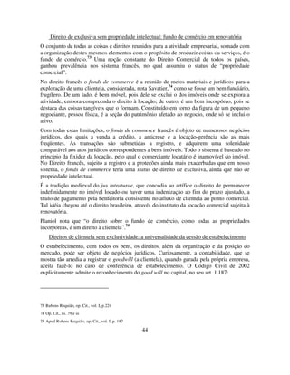 44
Direito de exclusiva sem propriedade intelectual: fundo de comércio em renovatória
O conjunto de todas as coisas e direitos reunidos para a atividade empresarial, somado com
a organização destes mesmos elementos com o propósito de produzir coisas ou serviços, é o
fundo de comércio.73
Uma noção constante do Direito Comercial de todos os países,
ganhou prevalência nos sistema francês, no qual assumiu o status de “propriedade
comercial”.
No direito francês o fonds de commerce é a reunião de meios materiais e jurídicos para a
exploração de uma clientela, considerada, nota Savatier,74
como se fosse um bem fundiário,
frugífero. De um lado, é bem móvel, pois dele se exclui o dos imóveis onde se explora a
atividade, embora compreenda o direito à locação; de outro, é um bem incorpóreo, pois se
destaca das coisas tangíveis que o formam. Constituído em torno da figura de um pequeno
negociante, pessoa física, é a seção do patrimônio afetado ao negocio, onde só se inclui o
ativo.
Com todas estas limitações, o fonds de commerce francês é objeto de numerosos negócios
jurídicos, dos quais a venda a crédito, a anticrese e a locação-gerência são as mais
freqüentes. As transações são submetidas a registro, e adquirem uma solenidade
comparável aos atos jurídicos correspondentes a bens imóveis. Todo o sistema é baseado no
princípio da fixidez da locação, pelo qual o comerciante locatário é inamovível do imóvel.
No Direito francês, sujeito a registro e a proteções ainda mais exacerbadas que em nosso
sistema, o fonds de commerce teria uma status de direito de exclusiva, ainda que não de
propriedade intelectual.
É a tradição medieval do jus intraturae, que concedia ao artífice o direito de permanecer
indefinidamente no imóvel locado ou haver uma indenização ao fim do prazo ajustado, a
título de pagamento pela benfeitoria consistente no afluxo de clientela ao ponto comercial.
Tal idéia chegou até o direito brasileiro, através do instituto da locação comercial sujeita à
renovatória.
Planiol nota que “o direito sobre o fundo de comércio, como todas as propriedades
incorpóreas, é um direito à clientela”.75
Direitos de clientela sem exclusividade: a universalidade da cessão de estabelecimento
O estabelecimento, com todos os bens, os direitos, além da organização e da posição do
mercado, pode ser objeto de negócios jurídicos. Curiosamente, a contabilidade, que se
mostra tão arredia a registrar o goodwill (a clientela), quando gerada pela própria empresa,
aceita fazê-lo no caso de conferência de estabelecimento. O Código Civil de 2002
explicitamente admite o reconhecimento do good will no capital, no seu art. 1.187:
73 Rubens Requião, op. Cit., vol. I, p.224
74 Op. Cit., ns. 79 e ss
75 Apud Rubens Requião, op. Cit., vol. I, p. 187
 