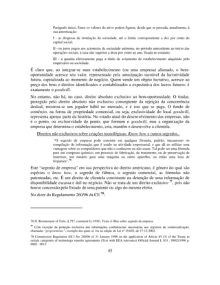 45
Parágrafo único. Entre os valores do ativo podem figurar, desde que se preceda, anualmente, à
sua amortização:
I - as despesas de instalação da sociedade, até o limite correspondente a dez por cento do
capital social;
II - os juros pagos aos acionistas da sociedade anônima, no período antecedente ao início das
operações sociais, à taxa não superior a doze por cento ao ano, fixada no estatuto;
III - a quantia efetivamente paga a título de aviamento de estabelecimento adquirido pelo
empresário ou sociedade.
É claro que, ao integrar-se num estabelecimento (ou uma empresa) alienado, o bem-
oportunidade acresce seu valor, representado pela antecipação razoável da lucratividade
futura, capitalizada ao momento de negócio. Quem vende um objeto lucrativo, acresce ao
preço dos bens e direitos identificados e contabilizados a expectativa dos lucros futuros: é
exatamente o goodwill.
No entanto, não há, no caso, direito absoluto exclusivo ao bem-oportunidade. O titular,
protegido pelo direito absoluto não exclusivo conseqüente da rejeição da concorrência
desleal, mostrou-se um jogador hábil no mercado, e é isto que se paga. O fundo de
comércio, na forma de propriedade comercial, ou seja, exclusividade do local goodwill,
representa apenas parte da história. No estado atual do desenvolvimento das empresas, não
é o ponto, ou exclusividade do ponto, que formam o goodwill, mas a organização da
empresa que determina o estabelecimento, cria, mantém e desenvolve a clientela.
Direitos não exclusivos sobre criações tecnológicas: Know how e outros segredos..
“O segredo de empresa pode consistir em qualquer fórmula, padrão, mecanismo ou
compilação de informação que é usado na atividade empresarial, e que dá ao utilizar uma
vantagem sobre os competidores que não o conhecem ou não usam. Tal pode ser uma fórmula
para um composto químico, um processo de fabricação, de tratamento, ou de preservação de
materiais, um modelo para uma máquina ou outro aparelho, ou então uma lista de
fregueses”.76
Este “segredo de empresa” em sua perspectiva do direito americano, é gênero do qual são
espécies o know how, o segredo de fábrica, o segredo comercial, as fórmulas não
patenteadas, etc. É um direito de clientela consistente na detenção de uma informação de
disponibilidade escassa e útil no negócio. Não se trata de um direito exclusivo 77
, pois não
houve concessão pelo Estado de uma patente ou algo do mesmo efeito.
No dizer do Regulamento 260/96 da CE 78
:
76 N. Restatement of Torts. § 757, comment b (1939). Texto d Ohio sobre segredo de empresa
77
Com exceção da proteção exclusiva das informações confidenciais necessárias aos registros de comercialização,
chamadas “proprietárias”, exemplo das quais se viu na edição da Lei nº 10.603, de 17-12-2002.
78 Commission Regulation (EC) No 240/96 of 31 January 1996 on the application of Article 85 (3) of the Treaty to
certain categories of technology transfer agreements (Text with EEA relevance) Official Journal L 031 , 09/02/1996 p.
0002 - 0013
 