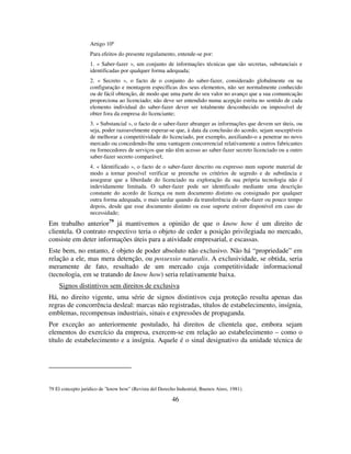 46
Artigo 10º
Para efeitos do presente regulamento, entende-se por:
1. « Saber-fazer », um conjunto de informações técnicas que são secretas, substanciais e
identificadas por qualquer forma adequada;
2. « Secreto », o facto de o conjunto do saber-fazer, considerado globalmente ou na
configuração e montagem específicas dos seus elementos, não ser normalmente conhecido
ou de fácil obtenção, de modo que uma parte do seu valor no avanço que a sua comunicação
proporciona ao licenciado; não deve ser entendido numa acepção estrita no sentido de cada
elemento individual do saber-fazer dever ser totalmente desconhecido ou impossível de
obter fora da empresa do licenciante;
3. « Substancial », o facto de o saber-fazer abranger as informações que devem ser úteis, ou
seja, poder razoavelmente esperar-se que, à data da conclusão do acordo, sejam susceptíveis
de melhorar a competitividade do licenciado, por exemplo, auxiliando-o a penetrar no novo
mercado ou concedendo-lhe uma vantagem concorrencial relativamente a outros fabricantes
ou fornecedores de serviços que não têm acesso ao saber-fazer secreto licenciado ou a outro
saber-fazer secreto comparável;
4. « Identificado », o facto de o saber-fazer descrito ou expresso num suporte material de
modo a tornar possível verificar se preenche os critérios de segredo e de substância e
assegurar que a liberdade do licenciado na exploração da sua própria tecnologia não é
indevidamente limitada. O saber-fazer pode ser identificado mediante uma descrição
constante do acordo de licença ou num documento distinto ou consignado por qualquer
outra forma adequada, o mais tardar quando da transferência do sabe-fazer ou pouco tempo
depois, desde que esse documento distinto ou esse suporte estiver disponível em caso de
necessidade;
Em trabalho anterior79
já mantivemos a opinião de que o know how é um direito de
clientela. O contrato respectivo teria o objeto de ceder a posição privilegiada no mercado,
consiste em deter informações úteis para a atividade empresarial, e escassas.
Este bem, no entanto, é objeto de poder absoluto não exclusivo. Não há “propriedade” em
relação a ele, mas mera detenção, ou possessio naturalis. A exclusividade, se obtida, seria
meramente de fato, resultado de um mercado cuja competitividade informacional
(tecnologia, em se tratando de know how) seria relativamente baixa.
Signos distintivos sem direitos de exclusiva
Há, no direito vigente, uma série de signos distintivos cuja proteção resulta apenas das
regras de concorrência desleal: marcas não registradas, títulos de estabelecimento, insígnia,
emblemas, recompensas industriais, sinais e expressões de propaganda.
Por exceção ao anteriormente postulado, há direitos de clientela que, embora sejam
elementos do exercício da empresa, exercem-se em relação ao estabelecimento – como o
título de estabelecimento e a insígnia. Aquele é o sinal designativo da unidade técnica de
79 El concepto juridico de "know how" (Revista del Derecho Industrial, Buenos Aires, 1981).
 