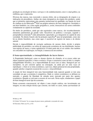47
produção ou circulação de bens e serviços (= do estabelecimento), este é o sinal gráfico, ou
emblema, que o representa.
Diversas das marcas, mas exercendo o mesmo efeito, são as designações de origem e as
indicações de procedência. Ambas são sinais designativos da origem dos produtos, sendo
que as primeiras representam uma garantia institucional de qualidade, em função do local
da vindima ou da fabricação.80
Pela sua própria natureza são bens intangíveis vinculados a
um bem fundiário, ou a uma região geográfica e, assim, insuscetíveis de serem conferidos
isoladamente ao capital da sociedade.
Os títulos de periódicos, ainda que não registrados como marcas, são reconhecidamente
elementos patrimoniais de grande valor. Suscetíveis de penhora e execução, segundo a
jurisprudência reiterada,81
estão plenamente capacitados a se integrarem no capital de uma
sociedade. No direito francês não há proteção específica82
para tal propriedade, como não
há no direito brasileiro, mas como aqui, é suscetível de registro de marca e de direito
autoral.
Devido à impossibilidade de recriação autônoma do mesmo título, devido à própria
publicidade do periódico, na esfera de repercussão econômica de sua distribuição, mesmo
sem registro de marca, o torna capitalizável. O título pode não só ser cedido; mas também
ser concedido em exploração, ou fruição, à natureza de um usufruto.
O bem-oportunidade: a intangibilidade do lucro futuro
A Propriedade Intelectual, como os demais direitos de clientela, só se exerce sobre um
objeto imaterial específico, o bem econômico. O que o caracteriza como tal não é a simples
intangibilidade filosófica, ou a impossibilidade de tocar com as mãos. Intangível por ser
incorpóreo, ou por consistir apenas na concepção, ou ainda por ser uma regra de
reprodução - o bem só se torna econômico, e por isso, objeto potencial de uma propriedade,
quando satisfaz o requisito essencial de escassez e disponibilidade.
A noção de bem intangível tem uma funcionalidade toda especial quando se tem uma
sociedade em que a economia é competitiva. Onde os valores econômicos se definem no
mercado, e quando há liberdade de entrada neste mercado por parte dos agentes
econômicos. Quando se está num economia de mercado. Nesta seção, estudaremos o papel
do bem intangível neste tipo de economia.
Numa economia concorrencial, tal objeto é uma criação estética, um investimento em
imagem, ou uma solução técnica que consiste, em todos os casos, numa oportunidade de
80 Idem, p. 489
81 O título “O Cruzeiro” foi, no espaço de poucos meses, penhorado e executado três vezes.
82 Chavanne e Burst, op. Cit., p. 423.
 