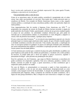 48
haver receita pela exploração de uma atividade empresarial. Ou, como queria Vivante,
configura a expectativa de receita futura 83
.
Uma propriedade sobre o valor de troca
Como já se mencionou antes, há tutela jurídica assimilável à propriedade não só sobre
coisas, mas sobre oportunidades de mercado. Esta noção não é ainda universal entre os
estudiosos do Direito. Um exemplo do Direito Americano ilustra como se deu, naquele
sistema jurídico, a construção de uma consciência jurídica sobre este particular objeto de
tutela jurídica.
Uma importantíssima lide foi trazida à Suprema Corte Americana em 1876 84
: os
proprietário dos armazéns de cereais do Estado de lllinois haviam recorrido à cúpula do
poder judiciário dos Estados Unidos, questionando o direito de um governo estadual regular
os preços de seus produtos. As autoridades estaduais afirmavam que, pelo poder de
mercado que os armazenadores tinham, os consumidores se viam obrigados a adquirir os
cereais, bens de primeira necessidade, a qualquer preço imposto.
O caso, como nota John Commons 85
, se revestia de uma importância especial, em vista do
princípio legal, no sistema anglo-americano então vigente, de que o Estado só podia regular
a atividade econômica exercida sob concessão. Uma estrada, uma ponte, a exploração de
uma via navegável podiam ter pedágios ou prazos de utilização limitados pela autoridade,
por serem naturalmente bens públicos, concedidos à exploração privada; mas o comércio de
cereais jamais fora atividade pública.
A Corte terminou por concluir que o controle do preço dos grãos distribuídos ao público em
geral implicava num poder de fato, detido por particulares, e incidente sob a esfera jurídica
de terceiros. O estado tinha pois o dever de regular os preços excessivos, segundo o
pensamento de Hegel - aliás presente nas ponderações dos juízes.
Esta foi a primeira vez, diz Commons , que surge no Direito Americano a consciência do
poder econômico do empresário capitalista. Esta nova soberania, paralela e similar à do
Estado, consistia no poder de negar, a quem necessitava, os bens econômicos que o
empresário puder produzir ou vender.
No caso de lllinois, os armazenadores se recusavam a suprir os bens necessários ao
consumo do público, a não ser por um preço determinado, desproporcionado ao custo
somado a uma margem razoável de lucratividade. A atuação da autoridade estatal, julgada
constitucional pelo Supremo, tinha o propósito de controlar tal poder econômico, sob a
lógica de uma justiça distributiva. Mas a solução do caso extravasava o simples sui cuique
83 Vivante, Trattato di diritto commerciale, 3o. vol., 3a. ed., no. 840.
84 Munn v. lllinois; 94 U.S. 113, 149. 1876.
85 Legal Foundations of Capitalism, Univ. of Minnesotta Press, 1959, p. 27.
 