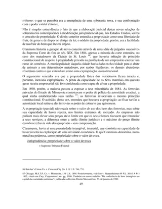 49
tribuere: o que se percebia era a emergência de uma soberania nova, e sua confrontação
com o poder estatal clássico.
Não é simples coincidência o fato de que a elaboração judicial destas novas relações de
soberania foi contemporânea à modificação jurisprudencial que, nos Estados Unidos, sofreu
o conceito de propriedade. O direito anterior entendia a propriedade como uma liberdade de
fruir, de gozar e de dispor ao abrigo da lei; o nódulo da propriedade, porém, era a facilidade
de usufruir do bem que lhe era objeto.
Commons historia a geração do novo conceito através de uma série de julgados sucessivos
da Suprema Corte do fim do séc. XIX. Em 1884, apenas a minoria da corte entendeu, no
caso dos matadouros da Cidade de St. Louis 86
, que haveria infração do princípio
constitucional de respeito à propriedade privada na proibição de um empresário exercer um
ramo de comércio. A municipalidade daquela cidade havia dado exclusividade para o abate
de animais a um determinado matadouro, por razões higiênicas; os demais abatedores
recorriam contra o que entendiam como uma expropriação inconstitucional.
O argumento vencedor era que a propriedade física dos matadouros ficara intacta e,
portanto, inexistia expropriação. A perda da capacidade de os bens materiais em questão
gerar receita empresarial não foi considerada como capaz de afetar a propriedade.
Em 1890, porém, a maioria passou a esposar a tese minoritária de 1884. As ferrovias
privadas do Estado de Minnesota contestavam o poder de polícia da autoridade estadual, a
qual vinha estabelecendo suas tarifas 87
; as ferrovias invocavam o mesmo princípio
constitucional. O acórdão, desta vez, entendeu que houvera expropriação: ao fixar tarifas a
autoridade local retirava das ferrovias o poder de cobrar o que quisessem.
A expropriação (parcial) não recaía sobre o valor de uso dos bens das ferrovias, mas sobre
sua capacidade de haver receita, nos limites extremos do mercado. As empresas não
podiam mais elevar seus preços até o limite em que os seus clientes tivessem que renunciar
a seus serviços; a diferença entre a tarifa (limite jurídico) e o máximo do preço (limite
econômico) havia sido desapropriado - sem compensação.
Claramente, havia aí uma propriedade intangível, imaterial, que consistia na capacidade de
haver receita na exploração de uma atividade econômica. O que Commons denomina, numa
metáfora poderosa, como propriedade sobre o valor de troca.
Jurisprudência: propriedade sobre o valor de troca
> Supremo Tribunal Federal
86 Butcher’s Union Co. v. Crescent City Co. 1.11 U.S. 746, 751.
87 Chicago, M.S.T.P. Co. v. Minnesota, 134 U.S. 1890. Posteriormente, vide See v. Heppenheimer 69 N.J. 36.61 A 843
1905, citado em Cary, Corporation Law, pg. 1096. Também em nosso trabalho “Da conferência de bens intangíveis ao
capital das sociedades anônimas”, publicada na Revista Direito Mercantil no. 33, de janeiro de 1980.
 