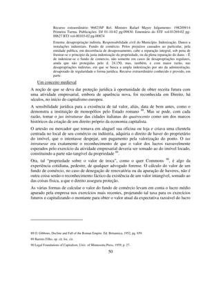 50
Recurso extraordinário 96823SP Rel. Ministro Rafael Mayer Julgamento: 1982/09/14
Primeira Turma. Publicações: DJ 01-10-82 pg-09830. Ementário do STF vol-01269-02 pg-
00627 RTJ vol-00103-02 pg-00874
Ementa: desapropriação indireta. Responsabilidade civil do Município. Indenização. Danos a
instalações industriais. Fundo de comércio. Pelos prejuízos causados ao particular, pela
entidade publica, em decorrência de desapossamento, cabe a reparação integral, sob pena de
frustrar-se o principio da justa indenização da propriedade, ou da plena reparação do dano. - É
de indenizar-se o fundo de comercio, não somente em casos de desapropriações regulares,
ainda que não protegidas pelo d. 24.150, mas, também, e com maior razão, nas
desapropriações indiretas, em que se busca a ampla indenização por ato da administração,
desapoiado de regularidade e forma jurídica. Recurso extraordinário conhecido e provido, em
parte.
Um conceito medieval
A noção de que se deva dar proteção jurídica à oportunidade de obter receita futura com
uma atividade empresarial, embora de aparência nova, foi reconhecida em Direito, há
séculos, no início do capitalismo europeu.
A sensibilidade jurídica para a existência de tal valor, aliás, data de bem antes, como o
demonstra a instituição de monopólios pelo Estado romano 88
. Mas se pode, com cada
razão, tomar o jus intraturae das cidades italianas do quatrocento como um dos marcos
históricos da criação de um direito próprio da economia capitalista.
O artesão ou mercador que tomava em aluguel sua oficina ou loja e criava uma clientela
centrada no local de seu comércio ou indústria, adquiria o direito de haver do proprietário
do imóvel, que o intentasse despejar, um pagamento pela valorização do ponto. O ius
intraturae era exatamente o reconhecimento de que o valor dos lucros razoavelmente
esperados pelo exercício da atividade empresarial deveria ser somado ao do imóvel locado,
constituindo a parte não tangível da propriedade 89
.
Ora, tal “propriedade sobre o valor de troca”, como o quer Commons 90
, é algo da
experiência cotidiana, pedestre, de qualquer advogado forense. O cálculo do valor de um
fundo de comércio, no caso de denegação de renovatória ou da apuração de haveres, não é
outra coisa senão o reconhecimento fáctico da existência de um valor intangível, somado ao
das coisas física, a que o direito assegura proteção.
As várias formas de calcular o valor do fundo de comércio levam em conta o lucro médio
apurado pela empresa nos exercícios mais recentes, projetando tal taxa para os exercícios
futuros e capitalizando o montante para obter o valor atual da expectativa razoável do lucro
88 O. Gibbons, Decline and Fall of the Roman Empire. Ed. Britannica, 1952, pg. 659.
89 Barreto Filho, op. cit. loc. cit.
90 Legal Foundations of Capitalism, Univ. of Minnesotta Press, 1959, p. 27.
 