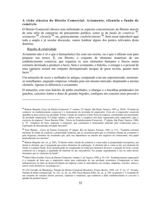 52
A visão clássica do Direito Comercial: Aviamento, clientela e fundo de
comércio
O Direito Comercial clássico tem enfrentado os aspectos concorrenciais do Direito através
de uma série de categorias do pensamento jurídico, como as de fundo de comércio 93
,
aviamento 94
, clientela 95
, ou, genericamente, estabelecimento 96
. Sem ousar reproduzir aqui
toda a ampla e já secular discussão, vamos lembrar alguns dos pontos relevantes desta
doutrina.
Bigodes & criatividade
Aviamento não é só o que o farmacêutico faz com sua receita, ou o que o alfaiate usar para
preparar seu terno). É, em Direito, o conjunto de elemento imateriais de um
estabelecimento comercia, que organiza os seus elementos humanos e físicos numa
estrutura destinada a produzir o lucro. Sem o aviamento, o balcões, o estoque e o pessoal de
uma sapataria seriam um conjunto desorganizado incapaz de gerar receita, quanto mais
lucro 97
.
Um armazém de secos e molhados às antigas, comparado com um supermercado, mostram-
se semelhantes, enquanto empresas voltadas para um mesmo mercado, disputando a mesma
clientela. Apenas os diferencia o aviamento.
O armazém, com seus balcões de pinho ensebados, o charque e o bacalhau pendurados em
ganchos, caixeiros lentos e dono de grandes bigodes, configura um conceito mais pessoal e
93
Rubens Requião, Curso de Direito Comercial, 1º volume, 21ª edição, São Paulo, Saraiva, 1993, p. 203/4: "O fundo de
comércio ou estabelecimento comercial é o instrumento da atividade do empresário. Com ele o empresário comercial
aparelha-se para exercer sua atividade. Forma o fundo de comércio a base física da empresa, constituindo um instrumento
da atividade empresarial. O Código italiano o define como o complexo dos bens organizados pelo empresário, para o
exercício da empresa". Oscar Barreto Filho , Teoria do Estabelecimento Comercial , 2ª edição, São Paulo, Saraiva, 1988,
p. 75: "complexo de bens, materiais e imateriais, que constituem o instrumento utilizado pelo comerciante para a
exploração de determinada atividade mercantil."
94
Fran Martins , Curso de Direito Comercial, 8ª edição, Rio de Janeiro, Forense, 1981, p. 513,: "Também constitui
elemento do fundo de comércio a propriedade imaterial, que se caracteriza pelo que se costumou chamar de aviamento e
pela freguesia, elemento do aviamento que, pela sua importância na marcha dos negócios do comerciante, tem papel
preponderante nos mesmos".
95
Rubens Requião (ob. cit., p. 205): "O direito sobre o fundo de comércio é, como todas as propriedades incorpóreas, um
direito à clientela, que é assegurado por certos elementos de exploração. A clientela não é, como se diz, um elemento do
fundo, é o próprio fundo. Essa clientela pode ser conquistada ou retida por elementos diversos: a situação do local, o nome
comercial ou a insígnia, a qualidade do material ou das mercadorias. Eis porque seguidamente é um ou outro desses
elementos que é o elemento do fundo".
96
Fábio Ulhoa Coelho, Curso de Direito Comercial, volume 1, ed. Saraiva 1999, p. 91 e 92. "Estabelecimento empresarial
é o conjunto de bens que o empresário reúne para exploração de sua atividade econômica. Compreende os bens
indispensáveis ou úteis ao desenvolvimento da empresa, como as mercadorias em estoque, máquinas, veículos, marca e
outros sinais distintivos, tecnologia etc.”.
97 J.X Carvalho de Mendonça, Tratado de Direito Comercial Brasileiro, Freitas Bastos, 1959, vol. V. no. 17. Vivante,
Trattato di diritto commerciale, 3o. vol., 3a. ed., no. 840. Oscar Barreto Filho, ob. cit., p. 169: aviamento é "o resultado de
um conjunto de variados fatores pessoais, materiais e imateriais, que conferem a dado estabelecimento in concreto a
aptidão de produzir lucros"
 