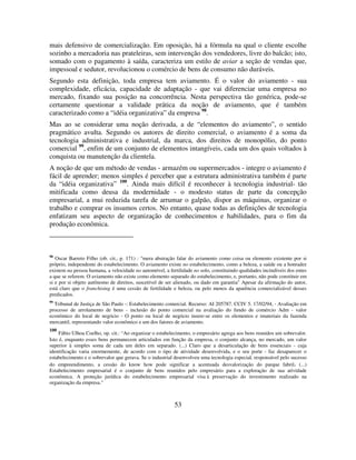 53
mais defensivo de comercialização. Em oposição, há a fórmula na qual o cliente escolhe
sozinho a mercadoria nas prateleiras, sem intervenção dos vendedores, livre do balcão; isto,
somado com o pagamento à saída, caracteriza um estilo de aviar a seção de vendas que,
impessoal e sedutor, revolucionou o comércio de bens de consumo não duráveis.
Segundo esta definição, toda empresa tem aviamento. É o valor do aviamento - sua
complexidade, eficácia, capacidade de adaptação - que vai diferenciar uma empresa no
mercado, fixando sua posição na concorrência. Nesta perspectiva tão genérica, pode-se
certamente questionar a validade prática da noção de aviamento, que é também
caracterizado como a “idéia organizativa” da empresa 98
.
Mas ao se considerar uma noção derivada, a de “elementos do aviamento”, o sentido
pragmático avulta. Segundo os autores de direito comercial, o aviamento é a soma da
tecnologia administrativa e industrial, da marca, dos direitos de monopólio, do ponto
comercial 99
, enfim de um conjunto de elementos intangíveis, cada um dos quais voltados à
conquista ou manutenção da clientela.
A noção de que um método de vendas - armazém ou supermercados - integre o aviamento é
fácil de aprender; menos simples é perceber que a estrutura administrativa também é parte
da “idéia organizativa” 100
. Ainda mais difícil é reconhecer à tecnologia industrial- tão
mitificada como deusa da modernidade - o modesto status de parte da concepção
empresarial, a mui reduzida tarefa de arrumar o galpão, dispor as máquinas, organizar o
trabalho e comprar os insumos certos. No entanto, quase todas as definições de tecnologia
enfatizam seu aspecto de organização de conhecimentos e habilidades, para o fim da
produção econômica.
98
Oscar Barreto Filho (ob. cit., p. 171) : "mera abstração falar do aviamento como coisa ou elemento existente por si
próprio, independente do estabelecimento. O aviamento existe no estabelecimento, como a beleza, a saúde ou a honradez
existem na pessoa humana, a velocidade no automóvel, a fertilidade no solo, constituindo qualidades incindíveis dos entes
a que se referem. O aviamento não existe como elemento separado do estabelecimento, e, portanto, não pode constituir em
si e por si objeto autônomo de direitos, suscetível de ser alienado, ou dado em garantia" Apesar da afirmação do autor,
está claro que o franchising é uma cessão de fertilidade e beleza, ou pelo menos da aparência comercializável desses
predicados.
99
Tribunal de Justiça de São Paulo -: Estabelecimento comercial. Recurso: AI 205787. CCIV 5. 17/02/94, - Avaliação em
processo de arrolamento de bens - inclusão do ponto comercial na avaliação do fundo de comércio Adm - valor
econômico do local de negócio - O ponto ou local de negócio insere-se entre os elementos e imateriais da fazenda
mercantil, representando valor econômico e um dos fatores de aviamento.
100
Fábio Ulhoa Coelho, op. cit.: “Ao organizar o estabelecimento, o empresário agrega aos bens reunidos um sobrevalor.
Isto é, enquanto esses bens permanecem articulados em função da empresa, o conjunto alcança, no mercado, um valor
superior à simples soma de cada um deles em separado. (...) Claro que a desarticulação de bens essenciais - cuja
identificação varia enormemente, de acordo com o tipo de atividade desenvolvida, e o seu porte - faz desaparecer o
estabelecimento e o sobrevalor que gerava. Se o industrial desenvolveu uma tecnologia especial, responsável pelo sucesso
do empreendimento, a cessão do know how pode significar a acentuada desvalorização do parque fabril. (...)
Estabelecimento empresarial é o conjunto de bens reunidos pelo empresário para a exploração de sua atividade
econômica. A proteção jurídica do estabelecimento empresarial visa à preservação do investimento realizado na
organização da empresa."
 
