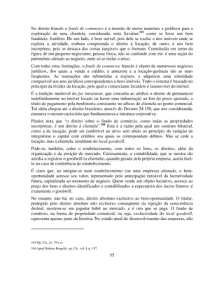 55
No direito francês o fonds de commerce é a reunião de meios materiais e jurídicos para a
exploração de uma clientela, considerada, nota Savatier,103
como se fosse um bem
fundiário, frutífero. De um lado, é bem móvel, pois dele se exclui o dos imóveis onde se
explora a atividade, embora compreenda o direito á locação; de outro, é um bem
incorpóreo, pois se destaca das coisas tangíveis que o formam. Constituído em torno da
figura de um pequeno negociante, pessoa física, não se confunde com ele: é uma seção do
patrimônio afetado ao negocio, onde só se inclui o ativo.
Com todas estas limitações, o fonds de commerce francês é objeto de numerosos negócios
jurídicos, dos quais a venda a crédito, a anticrese e a locação-gerência são as mais
freqüentes. As transações são submetidas a registro, e adquirem uma solenidade
comparável aos atos jurídicos correspondentes a bens imóveis. Todo o sistema é baseado no
princípio da fixidez da locação, pelo qual o comerciante locatário é inamovível do imóvel.
É a tradição medieval do jus intraturae, que concedia ao artífice o direito de permanecer
indefinidamente no imóvel locado ou haver uma indenização ao fim do prazo ajustado, a
título de pagamento pela benfeitoria consistente no afluxo de clientela ao ponto comercial.
Tal idéia chegou até o direito brasileiro, através do Decreto 24.150, que nos consideranda,
enumera o mesmo raciocínio que fundamentava a intratura corporativa.
Planiol nota que “o direito sobre o fundo de comércio, como todas as propriedades
incorpóreas, é um direito á clientela”.104
Esta é a razão pela qual um contrato bilateral,
como a da locação, pode ser conferível ao ativo sem abalo ao princípio da vedação de
integralizar o capital com créditos aos quais os correspondam débitos. Não se cede a
locação, mas a clientela, resultante do local goodwill.
Pode-se, também, ceder o estabelecimento, com todos os bens, os direitos, além da
organização e da posição do mercado. Curiosamente, a contabilidade, que se mostra tão
arredia a registrar o goodwill (a clientela), quando gerada pela própria empresa, aceita fazê-
lo no caso de conferência de estabelecimento.
É claro que, ao integrar-se num estabelecimento (ou uma empresa) alienado, o bem-
oportunidade acresce seu valor, representado pela antecipação razoável da lucratividade
futura, capitalizada ao momento de negócio. Quem vende um objeto lucrativo, acresce ao
preço dos bens e direitos identificados e contabilizados a expectativa dos lucros futuros: é
exatamente o goodwill.
No entanto, não há, no caso, direito absoluto exclusivo ao bem-oportunidade. O titular,
protegido pelo direito absoluto não exclusivo conseqüente da rejeição da concorrência
desleal, mostrou-se um jogador hábil no mercado, e é isto que se paga. O fundo de
comércio, na forma de propriedade comercial, ou seja, exclusividade do local goodwill,
representa apenas parte da história. No estado atual do desenvolvimento das empresas, não
103 Op. Cit., ns. 79 e ss
104 Apud Rubens Requião, op. Cit., vol. I, p. 187
 
