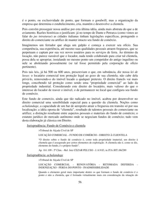 56
é o ponto, ou exclusividade do ponto, que formam o goodwill, mas a organização da
empresa que determina o estabelecimento, cria, mantém e desenvolve a clientela.
Pois convém prosseguir nossa análise por esta última idéia, ainda mais abstrata do que a de
aviamento. Razões históricas o justificam: já no tempo de Dante e Petrarca (como vimos ao
falar do jus intraturae) as cidades italianas tinham legislações especificas, protegendo o
direito do comerciante ou artífice de manter intacto seu fundo de comércio.
Imaginemos um ferrador que aluga um galpão e começa a exercer seu ofício. Sua
competência, sua experiência, até mesmo suas qualidades pessoais atraem fregueses, que se
perpetuam e captam por sua vez novos usuários para os serviços de ferra. Ao término da
locação, não parece razoável que o locador, nada tendo colaborado para criar tal clientela,
possa dela se apropriar, instalando no mesmo ponto um competidor do antigo inquilino ou
nele se aboletando pessoalmente (se tal fosse permitido pela corporação de ofício
pertinente).
Pois tais leis, já há 500 ou 600 anos, prescreviam o que, em substância, diz nossa lei de
luvas: o locatário comercial tem proteção legal ao gozo de sua clientela; não cabe dela
privá-lo, removendo-o do imóvel locado a qualquer pretexto. O direito francês vai mais
longe, concebendo tal proteção como sendo uma “propriedade comercial” ao lado da
propriedade industrial. Considerando este direito do locatário, mais valioso do que o
interesse do locador de reaver o imóvel, o de permanecer no local que configura seu fundo
de comércio.
Este fundo de comercio, ainda que tão radicado no imóvel, acabou por desenvolver no
direito comercial uma sensibilidade especial para a questão da clientela. Noções como
achalandage, a capacidade de um bar de aeroporto atrair a freguesia em transito só por sua
localização; a idéia oposta de “clientela”, resultado de talentos pessoais do comerciante ou
artífice; a distinção resultante entre aspectos pessoais e materiais do fundo de comércio; o
estatuto jurídico do mercado autônomo onde se negociam fundos de comércio; tudo vem
desta elaboração já clássica em Direito.
Jurisprudência: Fundo de Comércio e clientela
>Tribunal de Alçada Cível de SP
LOCAÇÃO COMERCIAL - FUNDO DE COMÉRCIO - DIREITO À CLIENTELA
“O direito sobre o fundo de comércio é, como toda propriedade imaterial, um direito à
clientela que é assegurado por certos elementos de exploração. A clientela não é, como se diz,
elemento do fundo, é o próprio fundo”.
Ap. 161.109 - 5ª Câm. - Rel. Juiz CEZAR PELUSO - J. 6.9.83, in JTA (RT) 86/289
Jurisprudência: achalandage
>Tribunal de Alçada Cível de SP
LOCAÇÃO COMERCIAL - RENOVATÓRIA - RETOMADA DEFERIDA -
INDENIZAÇÃO - PERDA DO PONTO - INADMISSIBILIDADE
Quando o elemento geral mais importante dentre os que formam o fundo de comércio é o
ponto e não a clientela, que é formada virtualmente mais em consideração da situação do
 