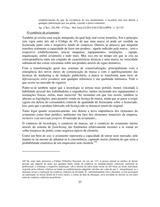 57
estabelecimento do que da excelência do seu atendimento, o locatário não tem direito a
qualquer indenização por sua perda, vencido o prazo contratual.
Ap. c/ Rev. 326.506 - 4ª Câm. - Rel. Juíza LUZIA GALVÃO LOPES - J. 18.3.93
O comércio de aviamento
Também já existiu uma noção antiquada, da qual hoje mal existe memória. Era o principio
(em vigor entre nós até o Código de 45) de que uma marca só pode ser vendida ou
licenciada junto com o respectivo fundo de comercio. Outrora se pensava que ninguém
transfere realmente a capacidade de fazer um produto - aquele indicado pela marca - sem o
respectivo estabelecimento, leia-se maquinas, equipamentos, instalações , equipe,
organização, enfim aviamento e tudo mais. Mas isso era no tempo em que se cria na
correspondência entre um conjunto de características técnicas e uma marca, na veracidade
substancial das coisas veiculadas sobre um produto através do signo distintivo.
Com a transformação geral nos sistemas de comercialização, principalmente com a
emergência dos novos meios de comunicação de massa e com o aperfeiçoamento das
técnicas de marketing e de sedução publicitária, a marca se transforma num meio de
diferenciação entre produtos sem qualquer referencia a sua qualidade intrínseca. Vide o
que ocorre no mercado de cigarros.
Poder-se-ía também supor que a tecnologia se tornou mais portátil, menos vinculada à
habilidade pessoal dos trabalhadores e engenheiros, menos incrustada nos equipamentos e
instalações físicas; enfim, mais imaterial. No momento em que isto ocorre, também se
alteram as legislações, para permitir venda ou licença de marca, ainda que se passe a exigir
(agora em defesa do consumidor) controle de qualidade do licenciante sobre o licenciado.
Isto, para que o produto fabricado sob licença não se distancie muito do original.
Tanto legal quanto economicamente, isto denota a nova importância dos elementos do
aviamento como bem jurídico, autônomo em face dos elementos imateriais da empresa,
inclusive com mercado próprio. O mercado do aviamento...
O comércio de tecnologia, o comércio de marcas, até o comércio do aviamento inteiro
através do sistema de franchising são fenômenos relativamente recentes a se somar ao
velho traspasse de ponto, como negócios típicos de clientela.
Como um bem de uso, o aviamento representa a capacidade de entrar num mercado, nele
manter-se ou mesmo de adiantar-se à concorrência, captando maior clientela do que seria a
probabilidade estatística de um empresário sem clientela 105
.
105 De outro lado, prescreve o Código Tributário Nacional, em seu art. 133: A pessoa natural ou jurídica de direito
privado que adquirir de outra, por qualquer título, fundo de comércio ou estabelecimento comercial, industrial ou
profissional, e continuar a respectiva exploração, sob a mesma ou outra razão social ou sob firma ou nome individual,
responde pelos tributos, relativos ao fundo ou estabelecimento adquirido, devidos até a data do ato: I - integralmente, se o
alienante cessar a exploração do comércio, indústria ou atividade; II - subsidiariamente com o alienante, se este prosseguir
na exploração ou iniciar dentro de 6 (seis) meses, a contar da data da alienação, nova atividade no mesmo ou em outro
ramo de comércio, indústria ou profissão
 