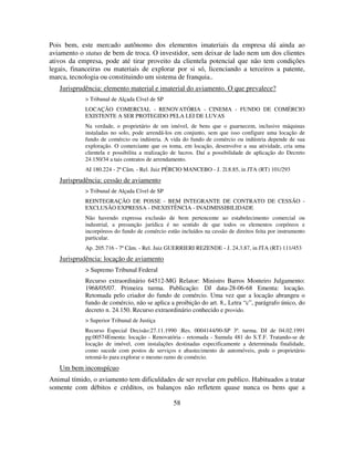 58
Pois bem, este mercado autônomo dos elementos imateriais da empresa dá ainda ao
aviamento o status de bem de troca. O investidor, sem deixar de lado nem um dos clientes
ativos da empresa, pode até tirar proveito da clientela potencial que não tem condições
legais, financeiras ou materiais de explorar por si só, licenciando a terceiros a patente,
marca, tecnologia ou constituindo um sistema de franquia..
Jurisprudência: elemento material e imaterial do aviamento. O que prevalece?
> Tribunal de Alçada Cível de SP
LOCAÇÃO COMERCIAL - RENOVATÓRIA - CINEMA - FUNDO DE COMÉRCIO
EXISTENTE A SER PROTEGIDO PELA LEI DE LUVAS
Na verdade, o proprietário de um imóvel, de bens que o guarnecem, inclusive máquinas
instaladas no solo, pode arrendá-los em conjunto, sem que isso configure uma locação de
fundo de comércio ou indústria. A vida do fundo de comércio ou indústria depende de sua
exploração. O comerciante que os toma, em locação, desenvolve a sua atividade, cria uma
clientela e possibilita a realização de lucros. Daí a possibilidade de aplicação do Decreto
24.150/34 a tais contratos de arrendamento.
AI 180.224 - 2ª Câm. - Rel. Juiz PÉRCIO MANCEBO - J. 2l.8.85, in JTA (RT) 101/293
Jurisprudência: cessão de aviamento
> Tribunal de Alçada Cível de SP
REINTEGRAÇÃO DE POSSE - BEM INTEGRANTE DE CONTRATO DE CESSÃO -
EXCLUSÃO EXPRESSA - INEXISTÊNCIA - INADMISSIBILIDADE
Não havendo expressa exclusão de bem pertencente ao estabelecimento comercial ou
industrial, a presunção jurídica é no sentido de que todos os elementos corpóreos e
incorpóreos do fundo de comércio estão incluídos na cessão de direitos feita por instrumento
particular.
Ap. 205.716 - 7ª Câm. - Rel. Juiz GUERRIERI REZENDE - J. 24.3.87, in JTA (RT) 111/453
Jurisprudência: locação de aviamento
> Supremo Tribunal Federal
Recurso extraordinário 64512-MG Relator: Ministro Barros Monteiro Julgamento:
1968/05/07. Primeira turma. Publicação: DJ data-28-06-68 Ementa: locação.
Retomada pelo criador do fundo de comércio. Uma vez que a locação abrangeu o
fundo de comércio, não se aplica a proibição do art. 8., Letra “c”, parágrafo único, do
decreto n. 24.150. Recurso extraordinário conhecido e provido.
> Superior Tribunal de Justiça
Recurso Especial Decisão:27.11.1990 :Res. 0004144/90-SP 3ª. turma. DJ de 04.02.1991
pg:00574Ementa: locação - Renovatória - retomada - Sumula 481 do S.T.F. Tratando-se de
locação de imóvel, com instalações destinadas especificamente a determinada finalidade,
como sucede com postos de serviços e abastecimento de automóveis, pode o proprietário
retomá-lo para explorar o mesmo ramo de comércio.
Um bem inconspícuo
Animal tímido, o aviamento tem dificuldades de ser revelar em publico. Habituados a tratar
somente com débitos e créditos, os balanços não refletem quase nunca os bens que a
 