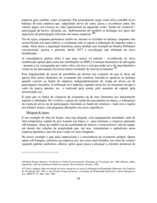 59
empresa gera sozinha, como aviamento. Ele normalmente surge como ativo contábil só no
balanço de uma empresa que, adquirindo ativos de outra, passa a reconhecer parte dos
valores pagos em excesso ao valor patrimonial da adquirida como “fundo de comércio”,
antecipação de lucros, clientela, etc.. Indiretamente ele também se distingue nos ágios das
aquisições de participação relevante em outras empresas 106
.
Via de regra, enquanto permanece oculto ou, mesmo se revelado no balanço, enquanto não
reclassificado em outra rubrica, o aviamento não se sujeita a tributação do imposto sobre a
renda. Alem disto, a legislação brasileira, numa medida sem exemplo no Direito Tributário
convencional, passou a permitir, desde 1977 a reavaliação não tributada do ativo
imobilizado.
A conseqüência prática disto é que uma marca ou patente - reconhecida no ativo
imobilizado apenas pela soma das retribuições ao INPI e eventuais honorários do advogado
- passam a ser consignadas por outro valor, em tese o real que pode ser o de uma hipotética
venda ou da antecipação da receita futura resultante do item do aviamento 107
.
Esta singularidade de nossa lei possibilita ate mesmo (ao contrario do que se disse até
agora) tirar certos elementos do aviamento das sombras, fazendo-os aparecer no balanço
quando convier ao titular da empresa, independentemente de venda de ativos ou de
participação societária. A tributação só e imposta, segundo nossa lei, no momento em que o
valor da marca, patente, etc.. e realizado pela venda, pelo aumento de capital, pela
amortização, etc..
E claro que os frutos do comercio de aviamento ou de seus elementos aso inteiramente
sujeitos a tributação. Os royalties, o preço da venda de uma patente ou marca, o sobrepreço
na venda de ativos ou de participação vinculado ao fundo de comércio - tudo isto é sujeito
aos tributos usuais, com pequenas alterações em casos específicos.
Miragem & futuro
E um exemplo de obra de ficção: uma loja alugada, com equipamento arrendado, mão de
obra temporária, capital de giro tomado em banco, e , para terminar, a empresa operando
sob franquia. Alem do crédito (ou da credulidade de bancos e fornecedores), não ha sequer
um átomo das relações de propriedade que, em tese, cimentariam o capitalismo nesta
empresa hipotética, mas tão real e cada vez mais freqüente.
No nosso exemplo o que mais impressiona e a inexistência do aviamento próprio. Quem
opera sob franquia, estrutura sua empresa (ou, nos casos mais brandos, seu setor de vendas)
segundo padrões uniformes, alheios, pelos quais passa a alcançar a clientela potencial do
106 Denis Borges Barbosa, Aviamento ou Fundo de Investimento. Panorama da Tecnologia, abr. 1988. Barbosa, Mário
Figueiredo, valor da clientela no fundo de comercio, Rio de Janeiro, Forense, 1989
107 Vide o capítulo sobre reavaliação de ativos intangíveis do nosso A tributação da Propriedade Industrial e do Comércio
de Tecnologia, RT, 1983, e Ana Cristina França de Souza, e Avaliação de Propriedade Intelectual e Ativos Intangíveis,
Ver. ABPI, Nº 39 - Mar. /Abr. 1999.
 