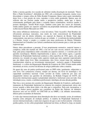 6
Sobre a mesma questão, tive ocasião de submeter minha dissertação de mestrado: “Know
How e Poder Econômico”, defendida em 1982, sob a orientação insurgente, muitas vezes
discordante e sempre crítica de Fábio Konder Comparato. Quase toda a parte introdutória
deste livro, e boa porção do resto, reproduz o texto então produzido. Quinze anos de
reflexão não me fizeram mudar muito a perspectiva jurídica, ainda que, à época,
extensamente profligada pela douta e exigente banca examinadora, inclusive quanto à
postura ideológica. Arnold Wald exigiu, também como parte dos cursos de mestrado,
minha análise quanto aos aspectos societários da propriedade intelectual, enfim publicada
na Revista de Direito Mercantil em 1980.
Das outras influências intelectuais, o texto dá notícia. Tulio Ascarelli e Paul Roubier são
obviamente presenças marcantes, mas muito da visão concorrencial da Propriedade
Intelectual vem do direito tributário, em especial do Imposto de Renda: fonte algo
surpreendente, mas precisa e realista do que, na verdade, é o confronto da intelectualidade
e o Direito. Assim, o estudo e o contato com meus professores de Direito Tributário
Internacional na Columbia Law School contribuíram decisivamente para a visão que tento
expressar aqui.
Outras obras precederam a presente. O teor propriamente normativo, material imenso e
complexo, ainda não reunido até 1982, o foi em um vade mecum, notável, aos olhos de
hoje, pela pouca importância então concedida aos aspectos autorais, e o enorme peso das
questões tecnológicas. Matéria importantíssima à época, e não menos agora, a questão
tributária da Propriedade Intelectual conduziu a obra específica de 1983, agora, sim, pela
primeira vez, tocando em quase todos aspectos (ainda que num segmento especializado)
que são objeto deste livro. Mais recentemente, dois livros vieram tratar das mudanças
constitucionais relativas ao investimento internacional - inclusive quanto à Propriedade
Intelectual - e o efeito da Organização Mundial de Comércio de 1994. O leitor atento ainda
encontrará, no texto, excertos de dezenas de artigos publicados sobre a matéria.
Os quase dez anos de prática profissional junto ao INPI estão, igualmente, subjacentes a
este livro. Um contencioso extenso, sempre em derrota, em favor da tecnologia e da
capacidade econômica nacional. Como servidor da União, coube-me por anos um
engajamento intenso nas questões da informática, da Rodada Uruguai do GATT, das
discussões internacionais quanto à propriedade industrial e intelectual como um todo. Esta
introdução ecoa, e muito, a militância profissional e ideológica de uma década perdida.
Não fora a nova postura dos acordos da Organização Mundial do Comércio, unificando o
tratamento da Propriedade Intelectual no contexto do comércio internacional, talvez não
tivesse surgido a idéia deste título e da obra que o corporifica. Nela está, inconspícua, a
soma de muitos passos perdidos nos corredores do Palais des Nations, de inúmeros
discursos sem eco no GATT, na UNCTAD ou na OMPI, e de infindos memorandos,
difusos pelos escaninhos do Itamarati.
A visão algo internacionalizante desta Introdução não deve ser tomada, assim, de nenhuma
maneira como afetações de erudição jurídica. A matéria da Propriedade Intelectual é
mesmo internacionalizada, e nada mais enganoso do que se ater exclusivamente à literatura
jurídica pátria. As leis sobre propriedade intelectual são feitas, no Brasil (e, hoje, no mundo
 