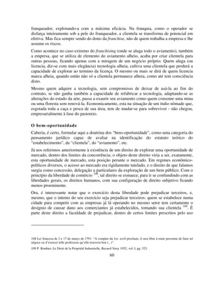 60
franqueador, explorando-a com a máxima eficácia. Na franquia, como o operador se
disfarça inteiramente sob a pele do franqueador, a clientela se transforma de potencial em
efetiva. Mas fica sempre sendo do dono da franchise, não de quem trabalha a empresa e lhe
assume os riscos.
Como acontece no caso extremo do franchising (onde se aluga todo o aviamento), também
a empresa, que se utiliza de elemento do aviamento alheio, acaba por criar clientela para
outras pessoas, ficando apenas com a miragem de um negócio próprio. Quem aluga (ou
licencia, diz-se com mais elegância) tecnologia alheia, cultiva uma clientela que perderá a
capacidade de explorar ao termino da licença. O mesmo ou mais se dirá de quem licencia
marca alheia, quando então não só a clientela permanece alheia, como até tem consciência
disto.
Mesmo quem adquire a tecnologia, sem compromisso de deixar de usá-la ao fim do
contrato, se não ganha também a capacidade de refabricar a tecnologia, adaptando-se as
alterações do estado da arte, passa a exaurir seu aviamento como quem consome uma mina
ou uma floresta sem renová-la. Economicamente, esta na situação de um índio nômade que,
esgotada toda a caça e pesca de sua área, tem de mudar-se para sobreviver - não chegou,
empresarialmente à fase do pastoreio.
O bem-oportunidade
Caberia, é certo, formular aqui a doutrina dos “bens-oportunidade”, como uma categoria do
pensamento jurídico capaz de avaliar na identificação do estatuto teórico do
“estabelecimento”, da “clientela”, do “aviamento”, etc.
Já nos referimos anteriormente à existência de um direito de explorar uma oportunidade de
mercado, dentro dos limites da concorrência; o objeto deste direito viria a ser, exatamente,
esta oportunidade de mercado, esta posição perante o mercado. Em regimes econômico-
políticos diversos, o acesso ao mercado era rigidamente tutelado, e o direito de que falamos
surgia como concessão, delegação a particulares da exploração de um bem público. Com o
princípio da liberdade de comércio 108
, tal direito se esmaece, para ir se confundindo com as
liberdades gerais, os direitos humanos, com sua configuração de direito subjetivo ficando
menos proeminente.
Ora, é interessante notar que o exercício desta liberdade pode prejudicar terceiros, e,
mesmo, que o intento do seu exercício seja prejudicar terceiros: quem se estabelece numa
cidade para competir com as empresas já lá operando no mesmo setor tem certamente o
desígnio de causar dano aos comerciantes já estabelecidos, tomando sua clientela 109
. É
parte deste direito a faculdade de prejudicar, dentro de certos limites prescritos pelo uso
108 Lei francesa de 2 e 17 de março de 1791: “A compter du 1er. avril prochain, il sera libre à toute personne de faire tel
négoce ou d’exercer telle profession qu’elle trouvera bon (...)”.
109 P. Roubier, Le Droit de la Propriété Industrielle, Recueil Sirey 1952, vol. I, pg. 523.
 