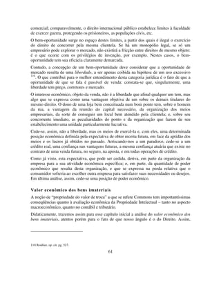 61
comercial; comparavelmente, o direito internacional público estabelece limites à faculdade
de exercer guerra, protegendo os prisioneiros, as populações civis, etc.
O bem-oportunidade surge no espaço destes limites, a partir dos quais é ilegal o exercício
do direito de concorrer pela mesma clientela. Se há um monopólio legal, se só um
empresário pode explorar o mercado, não existirá a fricção entre direitos de mesmo objeto:
é o que ocorre com os privilégios de invenção, por exemplo. Nestes casos, o bem-
oportunidade tem sua eficácia claramente demarcada.
Contudo, a concepção de um bem-oportunidade deve considerar que a oportunidade de
mercado resulta de uma liberdade, a ser apenas coibida na hipótese de um uso excessivo
110
. O que contribui para o melhor entendimento desta categoria jurídica é o fato de que a
oportunidade de que se fala é passível de venda: constata-se que, singularmente, uma
liberdade tem preço, corretores e mercado.
O interesse econômico, objeto da venda, não é a liberdade que afinal qualquer um tem, mas
algo que se expressa como uma vantagem objetiva de um sobre os demais titulares do
mesmo direito. O dono de uma loja bem conceituada num bom ponto tem, sobre o homem
da rua, a vantagem da reunião do capital necessário, da organização dos meios
empresariais, da sorte de conseguir um local bem atendido pela clientela; e, sobre seu
concorrente imediato, as peculiaridades do ponto e da organização que fazem de seu
estabelecimento uma unidade particularmente lucrativa.
Cede-se, assim, não a liberdade, mas os meios de exercê-la e, com eles, uma determinada
posição econômica definida pela expectativa de obter receita futura, em face da aptidão dos
meios e os lucros já obtidos no passado. Arriscando-nos a um paradoxo, cede-se a um
crédito real, uma confiança nas vantagens futuras, a mesma confiança atuária que existe no
contrato de uma venda futura, no seguro, na aposta, e em todas operações de crédito.
Como já visto, esta expectativa, que pode ser cedida, deriva, em parte da organização da
empresa para a sua atividade econômica específica; e, em parte, da quantidade de poder
econômico que resulta desta organização, e que se expressa na perda relativa que o
consumidor sofreria ao escolher outra empresa para satisfazer suas necessidades ou desejos.
Em última análise, assim, cede-se uma posição de poder econômico.
Valor econômico dos bens imateriais
A noção de “propriedade do valor de troca” a que se refere Commons tem importantíssimas
conseqüências quanto à avaliação econômica da Propriedade Intelectual – tanto no aspecto
macroeconômico, quanto no contábil e tributário.
Didaticamente, trazemos assim para esse capítulo inicial a análise do valor econômico dos
bens imateriais, atentos porém para o fato de que nosso ângulo é o do Direito. Assim,
110 Roubier, op. cit. pg. 527.
 