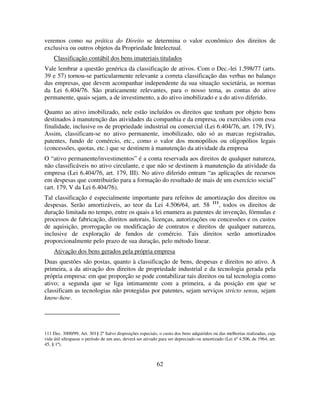 62
veremos como na prática do Direito se determina o valor econômico dos direitos de
exclusiva ou outros objetos da Propriedade Intelectual.
Classificação contábil dos bens imateriais titulados
Vale lembrar a questão genérica da classificação de ativos. Com o Dec.-lei 1.598/77 (arts.
39 e 57) tornou-se particularmente relevante a correta classificação das verbas no balanço
das empresas, que devem acompanhar independente da sua situação societária, as normas
da Lei 6.404/76. São praticamente relevantes, para o nosso tema, as contas do ativo
permanente, quais sejam, a de investimento, a do ativo imobilizado e a do ativo diferido.
Quanto ao ativo imobilizado, nele estão incluídos os direitos que tenham por objeto bens
destinados à manutenção das atividades da companhia e da empresa, ou exercidos com essa
finalidade, inclusive os de propriedade industrial ou comercial (Lei 6.404/76, art. 179, IV).
Assim, classificam-se no ativo permanente, imobilizado, não só as marcas registradas,
patentes, fundo de comércio, etc., como o valor dos monopólios ou oligopólios legais
(concessões, quotas, etc.) que se destinem à manutenção da atividade da empresa
O “ativo permanente/investimentos” é a conta reservada aos direitos de qualquer natureza,
não classificáveis no ativo circulante, e que não se destinem à manutenção da atividade da
empresa (Lei 6.404/76, art. 179, III). No ativo diferido entram “as aplicações de recursos
em despesas que contribuirão para a formação do resultado de mais de um exercício social”
(art. 179, V da Lei 6.404/76).
Tal classificação é especialmente importante para refeitos de amortização dos direitos ou
despesas. Serão amortizáveis, ao teor da Lei 4.506/64, art. 58 111
, todos os direitos de
duração limitada no tempo, entre os quais a lei enumera as patentes de invenção, fórmulas e
processos de fabricação, direitos autorais, licenças, autorizações ou concessões e os custos
de aquisição, prorrogação ou modificação de contratos e direitos de qualquer natureza,
inclusive de exploração de fundos de comércio. Tais direitos serão amortizados
proporcionalmente pelo prazo de sua duração, pelo método linear.
Ativação dos bens gerados pela própria empresa
Duas questões são postas, quanto à classificação de bens, despesas e direitos no ativo. A
primeira, a da ativação dos direitos de propriedade industrial e da tecnologia gerada pela
própria empresa: em que proporção se pode contabilizar tais direitos ou tal tecnologia como
ativo; a segunda que se liga intimamente com a primeira, a da posição em que se
classificam as tecnologias não protegidas por patentes, sejam serviços stricto sensu, sejam
know-how.
111 Dec. 3000/99, Art. 301§ 2º Salvo disposições especiais, o custo dos bens adquiridos ou das melhorias realizadas, cuja
vida útil ultrapasse o período de um ano, deverá ser ativado para ser depreciado ou amortizado (Lei nº 4.506, de 1964, art.
45, § 1º).
 