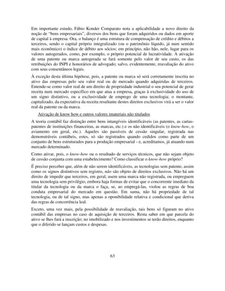 63
Em importante estudo, Fábio Konder Comparato nota a aplicabilidade a novo direito da
noção de “bens empresariais”, diversos dos bens que foram adquiridos ou dados em aporte
de capital à empresa. Ora, o balanço é uma estrutura de compensação de crédito e débitos a
terceiros, sendo o capital próprio integralizado (ou o patrimônio líquido, já num sentido
mais econômico) o índice de débito aos sócios; em princípio, não hão, nele, lugar para os
valores autogerados, como, por exemplo, o próprio potencial de lucratividade. A ativação
de uma patente ou marca autogerada se fará somente pelo valor de seu custo, os das
retribuições do INPI e honorários de advogado; salvo, evidentemente, reavaliação do ativo
com seus consentâneos legais.
À exceção desta última hipótese, pois, a patente ou marca só será corretamente inscrita no
ativo das empresas pelo seu valor real ou de mercado quando adquiridas de terceiros.
Entende-se como valor real de um direito de propriedade industrial o seu potencial de gerar
receita num mercado específico em que atua a empresa, graças à exclusividade do uso de
um signo distintivo, ou a exclusividade de emprego de uma tecnologia; o montante,
capitalizado, da expectativa da receita resultante destes direitos exclusivos virá a ser o valor
real da patente ou da marca.
Ativação de know how e outros valores imateriais não titulados
A teoria contábil faz distinção entre bens intangíveis identificáveis (as patentes, as cartas-
patentes de instituições financeiras, as marcas, etc.) e os não identificáveis (o know-how, o
aviamento em geral, etc.). Aqueles são passíveis de cessão singular, registrada nas
demonstráveis contábeis, estes, só são registrados quando cedidos como parte de um
conjunto de bens estruturados para a produção empresarial - e, acreditamos, já atuando num
mercado determinado.
Como ativar, pois, o know-how ou o resultado de serviços técnicos, que não sejam objeto
de cessão conjunta com uma estabelecimento? Como classificar o know-how próprio?
É preciso perceber que, além de não serem identificáveis, as tecnologias sem patente, assim
como os signos distintivos sem registro, não são objeto de direitos exclusivos. Não há um
direito de impedir que terceiros, em geral, usem uma marca não registrada, ou empreguem
uma tecnologia sem privilégio, embora haja formas de evitar que o concorrente imediato da
titular da tecnologia ou da marca o faça, se, ao empregá-las, violou as regras de boa
conduta empresarial do mercado em questão. Em suma, não há propriedade de tal
tecnologia, ou de tal signo, mas apenas a oponibilidade relativa e condicional que deriva
das regras de concorrência leal.
Exceto, uma vez mais, pela possibilidade de reavaliação, tais bens só figuram no ativo
contábil das empresas no caso de aquisição de terceiros. Resta saber em que parcela do
ativo se lhes fará a inscrição; no imobilizado e nos investimentos se terão direitos, enquanto
que o diferido se lançam custos e despesas.
 