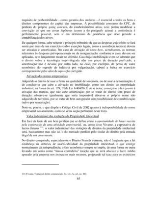 65
requisito de penhorabilidade - como garantia dos credores - é essencial a todos os bens e
direitos componentes do capital das empresas. A possibilidade constante do CPC, de
penhora do próprio going concern, do estabelecimento ativo, veio porém modificar a
convicção de que em certas hipóteses (como a do parágrafo acima) a conferência é
perfeitamente possível, sem ir em detrimento da prudência que deve presidir a
contabilização dos ativos.
De qualquer forma, cabe reiterar o princípio tributário de que as despesas cujo efeito se fará
sentir por mais de um exercício (salvo exceções legais, como a assistência técnica) devem
ser ativadas e amortizadas. No caso de ativação de know-how, acreditamos, as normas
referentes às despesas pré-operacionais ou de reorganização, conforme o caso, devem ser
aplicadas, se o lançamento recair no diferido. Caso haja imobilização e em se sabendo que
o direito sobre a tecnologia imprivilegiada não tem prazo de duração prefixado, a
amortização não é devida; por outro lado, no caso, por exemplo, de perda de valor
econômico do segredo de indústria por vulgarização, caberá a baixa no exercício
correspondente pelo valor de aquisição corrigido.
Ativação dos nomes empresariais
Adquirido o direito de usar a firma na qualidade de sucessora, ou de usar a denominação, é
de concluir-se que cabe a ativação no imobilizado, como um direito de propriedade
industrial, na forma do art. 179, III da Lei 6.404/76. É de se notar, como já se o fez quanto à
ativação das marcas, que não cabe amortização por se tratar de direito sem prazo de
duração; observe-se igualmente que seria impossível ativar-se o próprio nome não
adquirido de terceiros, por se tratar de bem autogerado sem possibilidade de contabilização
(salvo por reavaliação).
Note-se, porém, o que dispõe o Código Civil de 2002 quanto à indisponibilidade do nome
empresarial isoladamente, como se vê na seção pertinente deste livro.
Valor indenizável das violações da Propriedade Intelectual
Em face da lesão de um bem jurídico que se define como a oportunidade de haver receita
pela exploração de uma atividade empresarial, ou, como disse Vivante, a expectativa de
lucros futuros 114
, o valor indenizável das violações de direitos da propriedade intelectual
será, basicamente mas não só, o do mercado perdido pelo titular do direito pela entrada
ilegal de um concorrente.
No direito comparado, especialmente o Direito Francês corrente, não é freqüente que a lei
estabeleça os critérios de indenizabilidade da propriedade intelectual, o que emerge
normalmente da jurisprudência; o fato econômico sempre se impõe, de uma forma ou outra
levando em conta como “massa contrafeita” (noção que se verá abaixo) o lucro médio
apurado pela empresa nos exercícios mais recentes, projetando tal taxa para os exercícios
114 Vivante, Trattato di diritto commerciale, 3o. vol., 3a. ed., no. 840.
 