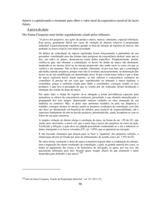 66
futuros e capitalizando o montante para obter o valor atual da expectativa razoável do lucro
futuro.
A prova do dano
Diz Gama Cerqueira num trecho seguidamente citado pelos tribunais:
“A prova dos prejuízos, nas ações de perdas e danos, merece, entretanto, especial referência.
Esta prova, geralmente difícil nos casos de violação de direitos relativos à propriedade
industrial, é particularmente espinhosa quando se trata de infração de registros de marcas, não
podendo os Juízes exigi-la com muita severidade.
Os delitos de contrafação de marcas registradas lesam forçosamente o patrimônio do seu
possuidor, constituindo uma das formas mais perigosas da concorrência desleal, tanto que as
leis, em todos os países, destacam-na como delito específico. Freqüentemente, porém,
verifica-se que, não obstante a contrafação, os lucros do titular da marca não diminuem,
mantendo-se no mesmo nível ou na mesma progressão, não sendo raros os casos em que se
verifica o seu aumento. Não se deve concluir, entretanto, só por esse fato, que a contrafação
não tenha causado prejuízos, porque estes não se revelam, necessariamente, na diminuição dos
lucros ou na sua estabilização em determinado nível. O que o bom-senso indica é que o dono
da marca realizaria lucros ainda maiores, se não sofresse a concorrência criminosa do
contrafator. É preciso ter em vista que, reproduzindo ou imitando a marca legítima, o
contrafator, graças à confusão criada para iludir o consumidor, consegue vender os seus
produtos, o que leva à presunção de que as vendas por ele realizadas teriam desfalcado o
montante das vendas do dono da marca.
Por outro lado, o titular do registro vê-se obrigado a tomar providências especiais para
neutralizar os efeitos da concorrência criminosa, prevenindo a sua clientela intensificando a
propaganda dos seus artigos, dispensando maiores cuidados ao setor ameaçado de sua
indústria ou comércio. Mas, se pelas suas oportunas medidas, ou pela sua diligência e
trabalho, consegue atenuar ou mesmo anular os prejuízos resultantes da contrafação, esse fato
não deve ser interpretado em benefício do infrator, para isentá-lo de responsabilidade, sob o
especioso fundamento de não ter havido prejuízos, permitindo-lhe, ainda, locupletar-se com os
frutos de sua ação criminosa.
A simples violação do direito obriga à satisfação do dano, na forma do art. 159 do CC, não
sendo, pois, necessário, a nosso ver, que o autor faça a prova dos prejuízos no curso da ação.
Verificada a infração, a ação deve ser julgada procedente, condenando-se o réu a indenizar os
danos emergentes e os lucros cessantes (CC, art. 1.059), que se apurarem na execução.
E não havendo elementos que bastem para se fixar o “quantum” dos prejuízos sofridos, a
indenização deverá ser fixada por meio de arbitramento, de acordo com o art. 1.553 do CC.
De outra forma, raramente o dono de marca contrafeita logrará obter a condenação do infrator,
nem a reparação dos danos resultantes da contrafação, a qual, na grande maioria dos casos, se
limita ao pagamento das custas e de honorários de advogado, os quais, por sua vez, são
parcamente arbitrados pelo Juiz, ficando quase sempre abaixo do que realmente o autor
despendeu para defender a sua marca” 115
115
João da Gama Cerqueira, Tratado de Propriedade Industrial”, vol. 2/1.129-1.131.
 