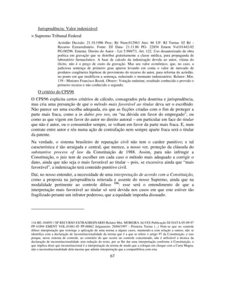 67
Jurisprudência: Valor indenizável
> Supremo Tribunal Federal
Acórdão Decisão: 21.10.1986 Proc; Ré Num:012963 Ano: 86 UF: RJ Turma: 02 Ré -
Recurso Extraordinário. Fonte: DJ Data- 21.11.86 PG- 22854 Ement Vol:01442-02
PG:00296. Ementa: Direito do Autor - Lei 5.988/73, Art. 122. Uso desautorizado de obra
poética em gravação que se distribui gratuitamente a classe médica, para propaganda de
laboratório farmacêutico. A base de calculo da indenização devida ao autor, vitima do
ilícito, não é o preço de custo da gravação. Mas seu valor econômico, que, no caso, a
judiciosa sentença de primeiro grau apurou levando em conta o valor de mercado de
produtos congêneres hipótese de provimento do recurso do autor, para reforma do acórdão,
no ponto em que modificou a sentença, reduzindo o montante indenizatório. Relator: Min.
139 - Ministro Francisco Rezek. Observ: Votação unânime, resultado conhecido e provido o
primeiro recurso e não conhecido o segundo.
O critério do CPI/96
O CPI/96 explicita certos critérios de cálculo, consagrados pela doutrina e jurisprudência,
mas cria uma presunção de que o método mais favorável ao titular deva ser o escolhido.
Não parece ser uma escolha adequada, eis que as ficções criadas com o fim de proteger a
parte mais fraca, como a in dubio pro reo, ou “na dúvida em favor do empregado”, ou
como as que vigem em favor do autor no direito autoral – em particular em face do titular
que não é autor, ou o consumidor sempre, se voltam em favor da parte mais fraca. E, num
contrate entre autor e réu numa ação de contrafação nem sempre aparte fraca será o titular
da patente.
Na verdade, o sistema brasileiro de reparação civil não tem o caráter punitivo; e tal
característica é tão arraigada e central, que merece, a nosso ver, proteção da cláusula do
substantive process of law da Constituição de 1988. Assim, para não infringir a
Constituição, o juiz tem de escolher em cada caso o método mais adequado a corrigir o
dano, ainda que não seja o mais favorável ao titular – pois, se excessiva ainda que “mais
favorável”, a indenização terá conteúdo punitivo civil.
Daí, no nosso entender, a necessidade de uma interpretação de acordo com a Constituição,
como a proposta na jurisprudência reiterada e assente do nosso Supremo, ainda que na
modalidade pertinente ao controle difuso 116
: esse será o entendimento de que a
interpretação mais favorável ao titular só será devida nos casos em que este estiver tão
fragilizado perante um infrator poderoso, que a equidade imponha dissuadir.
116 RE-184093 / SP RECURSO EXTRAORDINARIO Relator Min. MOREIRA ALVES Publicação DJ DATA-05-09-97
PP-41894 EMENT VOL-01881-05 PP-00862 Julgamento 29/04/1997 - Primeira Turma (...) Note-se que no controle
difuso interpretação que restringe a aplicação de uma norma a alguns casos, mantendo-a com relação a outros, não se
identifica com a declaração de inconstitucionalidade da norma que é a que se refere o artigo 97 da Constituição, e isso
porque, nesse sistema de controle, ao contrário do que ocorre no controle concentrado, não é utilizável a técnica da
declaração de inconstitucionalidade sem redução do texto, por se lhe dar uma interpretação conforme à Constituição, o
que implica dizer que inconstitucional é a interpretação da norma de modo que a coloque em choque com a Carta Magna,
não a inconstitucionalidade dela mesma que admite interpretação que a compatibiliza com esta.
 