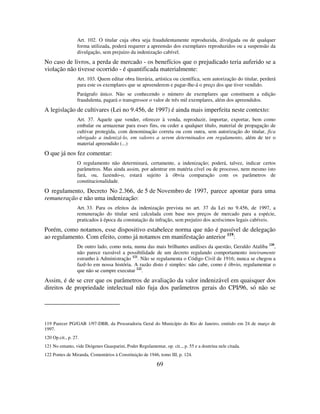 69
Art. 102. O titular cuja obra seja fraudulentamente reproduzida, divulgada ou de qualquer
forma utilizada, poderá requerer a apreensão dos exemplares reproduzidos ou a suspensão da
divulgação, sem prejuízo da indenização cabível.
No caso de livros, a perda de mercado - os benefícios que o prejudicado teria auferido se a
violação não tivesse ocorrido - é quantificada materialmente:
Art. 103. Quem editar obra literária, artística ou científica, sem autorização do titular, perderá
para este os exemplares que se apreenderem e pagar-lhe-á o preço dos que tiver vendido.
Parágrafo único. Não se conhecendo o número de exemplares que constituem a edição
fraudulenta, pagará o transgressor o valor de três mil exemplares, além dos apreendidos.
A legislação de cultivares (Lei no 9.456, de 1997) é ainda mais imperfeita neste contexto:
Art. 37. Aquele que vender, oferecer à venda, reproduzir, importar, exportar, bem como
embalar ou armazenar para esses fins, ou ceder a qualquer título, material de propagação de
cultivar protegida, com denominação correta ou com outra, sem autorização do titular, fica
obrigado a indenizá-lo, em valores a serem determinados em regulamento, além de ter o
material apreendido (...)
O que já nos fez comentar:
O regulamento não determinará, certamente, a indenização; poderá, talvez, indicar certos
parâmetros. Mas ainda assim, por adentrar em matéria cível ou de processo, nem mesmo isto
fará, ou, fazendo-o, estará sujeito à óbvia comparação com os parâmetros de
constitucionalidade.
O regulamento, Decreto No 2.366, de 5 de Novembro de 1997, parece apontar para uma
remuneração e não uma indenização:
Art. 33. Para os efeitos da indenização prevista no art. 37 da Lei no 9.456, de 1997, a
remuneração do titular será calculada com base nos preços de mercado para a espécie,
praticados à época da constatação da infração, sem prejuízo dos acréscimos legais cabíveis.
Porém, como notamos, esse dispositivo estabelece norma que não é passível de delegação
ao regulamento. Com efeito, como já notamos em manifestação anterior 119
:
De outro lado, como nota, numa das mais brilhantes análises da questão, Geraldo Ataliba 120
,
não parece razoável a possibilidade de um decreto regulando comportamento inteiramente
estranho à Administração 121
. Não se regulamenta o Código Civil de 1916; nunca se chegou a
fazê-lo em nossa história. A razão disto é simples: não cabe, como é óbvio, regulamentar o
que não se cumpre executar 122
.
Assim, é de se crer que os parâmetros de avaliação da valor indenizável em quaisquer dos
direitos de propriedade intelectual não fuja dos parâmetros gerais do CPI/96, só não se
119 Parecer PG/GAB 1/97-DBB, da Procuradoria Geral do Município do Rio de Janeiro, emitido em 24 de março de
1997.
120 Op.cit., p. 27.
121 No entanto, vide Diógenes Guasparini, Poder Regulamentar, op. cit.., p. 55 e a doutrina nele citada.
122 Pontes de Miranda, Comentários à Constituição de 1946, tomo III, p. 124.
 