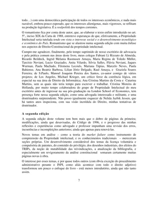 7
todo…) com uma democrática participação de todos os interesses econômicos, e nada mais
razoável, embora pouco esperado, que os interesses alienígenas, mais vigorosos, se reflitam
na produção legislativa. É a realpolitik dos tempos correntes.
O romantismo fica por conta deste autor, que, ao elaborar o texto enfim introduzido no art.
5º., inciso XIX da Carta de 1988, entreteve esperanças de que, efetivamente, a Propriedade
Intelectual seria tutelada tendo em vista o interesse social e o desenvolvimento tecnológico
e econômico do País. Romantismo que se alastrou numa segunda edição com muita ênfase
nos aspectos de Direito Constitucional da propriedade intelectual.
Cumpre-me agradecer, finalmente, pelo tempo suprimido de nosso escritório de advocacia
e pela prática comum nas áreas deste livro, meus colegas Fabiani Li Rizzato de Almeida,
Ricardo Beildeck, Ingrid Melania Rasmusen Amaya, Maria Regina de Toledo Müller,
Tarcísio Neviani, Lucio Graziadio, Anita Vilardo, Silvia Salles, Flávia Neviani, Jaques
Wurman, Paula Machado, Filomena Lecouls, Mariana Tápias, Marcelo Neves, Paula
Bahiense, Ana Beatriz Barbosa, Lilian Jório Delgado, Raul Amaya, e Graziela Soares
Ferreira; de S.Paulo, Manoel Joaquim Pereira dos Santos, co-autor comigo de vários
projetos; de Los Angeles, Michael Krieger, um crítico feroz da coerência lógica, em
especial na sua área de Direito da Informática; Ana Cristina Martins da Costa e Catarina
Martins, sem as quais não teria tempo para escrever e trabalhar. Cristina Moreira de
Hollanda, por muito tempo colaboradora do grupo de Propriedade Intelectual do meu
escritório antes de ingressar na sua pós-graduação na London School of Economics, tem
presença forte nessa segunda edição, como uma advogada interessada e militante, e uma
doutrinadora surpreendente. Não posso igualmente esquecer de Nelida Jazbik Jessen, que
há tantos anos inspeciona, com sua visão incrédula do Direito, minhas tentativas de
doutrinador.
A segunda edição
A segunda edição deste volume tem bem mais que o dobro de páginas da primeira;
modificações, ainda que desavisadas, do Código de 1996, e o progresso das minhas
reflexões e experiências como advogado e professor impunham uma revisão dos erros,
incoerências e incompleições anteriores; ainda que apenas para renová-las.
Novos temas em análise – como a teoria do market failure como instrumento de
compreensão da Propriedade intelectual, e os conhecimentos tradicionais – mereceram
seções próprias. Um desenvolvimento considerável dos temas da licença voluntária e
compulsória de patentes, do conteúdo do privilégio, dos desenhos industriais, dos efeitos do
TRIPs, da noção de mutabilidade das reivindicações, a atualização da bibliografia, e
especialmente um revigoramento da análise constitucional somaram certamente muitas
páginas novas à obra.
O interesse por esses temas, e por quase todos outros (com óbvia exceção do procedimento
administrativo perante o INPI, como aliás acontece com todo o direito adjetivo)
transformou um pouco o enfoque do livro - está menos introdutório, ainda que não tanto
assim.
 