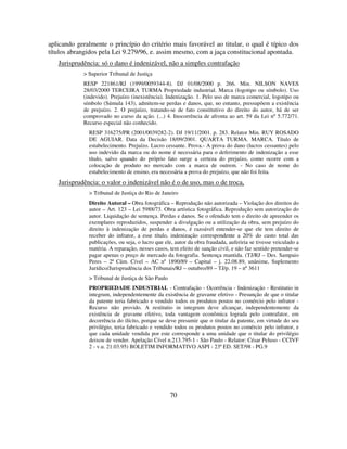 70
aplicando geralmente o princípio do critério mais favorável ao titular, o qual é típico dos
títulos abrangidos pela Lei 9.279/96, e. assim mesmo, com a jaça constitucional apontada.
Jurisprudência: só o dano é indenizável, não a simples contrafação
> Superior Tribunal de Justiça
RESP 221861/RJ (1999/0059344-8). DJ 01/08/2000 p. 266. Min. NILSON NAVES
28/03/2000 TERCEIRA TURMA Propriedade industrial. Marca (logotipo ou símbolo). Uso
(indevido). Prejuízo (inexistência). Indenização. 1. Pelo uso de marca comercial, logotipo ou
símbolo (Súmula 143), admitem-se perdas e danos, que, no entanto, pressupõem a existência
de prejuízo. 2. O prejuízo, tratando-se de fato constitutivo do direito do autor, há de ser
comprovado no curso da ação. (...) 4. Inocorrência de afronta ao art. 59 da Lei nº 5.772/71.
Recurso especial não conhecido.
RESP 316275/PR (2001/0039282-2). DJ 19/11/2001. p. 283. Relator Min. RUY ROSADO
DE AGUIAR. Data da Decisão 18/09/2001. QUARTA TURMA. MARCA. Título de
estabelecimento. Prejuízo. Lucro cessante. Prova.- A prova do dano (lucros cessantes) pelo
uso indevido da marca ou do nome é necessária para o deferimento de indenização a esse
título, salvo quando do próprio fato surge a certeza do prejuízo, como ocorre com a
colocação de produto no mercado com a marca de outrem. - No caso de nome do
estabelecimento de ensino, era necessária a prova do prejuízo, que não foi feita.
Jurisprudência: o valor o indenizável não é o de uso, mas o de troca,
> Tribunal de Justiça do Rio de Janeiro
Direito Autoral – Obra fotográfica – Reprodução não autorizada – Violação dos direitos do
autor – Art. 123 – Lei 5988/73. Obra artística fotográfica. Reprodução sem autorização do
autor. Liquidação de sentença. Perdas e danos. Se o ofendido tem o direito de apreender os
exemplares reproduzidos, suspender a divulgação ou a utilização da obra, sem prejuízo do
direito à indenização de perdas e danos, é razoável entender-se que ele tem direito de
receber do infrator, a esse título, indenização correspondente a 20% do custo total das
publicações, ou seja, o lucro que ele, autor da obra fraudada, auferiria se tivesse veiculado a
matéria. A reparação, nesses casos, tem efeito de sanção civil, e não faz sentido pretender-se
pagar apenas o preço de mercado da fotografia. Sentença mantida. (TJ/RJ – Des. Sampaio
Peres – 2ª Câm. Cível – AC nº 1890/89 – Capital – j. 22.08.89, unânime, Suplemento
Jurídico/Jurisprudência dos Tribunais/RJ – outubro/89 – TJ/p. 19 – nº 3611
> Tribunal de Justiça de São Paulo
PROPRIEDADE INDUSTRIAL - Contrafação - Ocorrência - Indenização - Restitutio in
integrum, independentemente da existência de gravame efetivo - Presunção de que o titular
da patente teria fabricado e vendido todos os produtos postos no comércio pelo infrator -
Recurso não provido. A restitutio in integrum deve alcançar, independentemente da
existência de gravame efetivo, toda vantagem econômica lograda pelo contrafator, em
decorrência do ilícito, porque se deve presumir que o titular da patente, em virtude do seu
privilégio, teria fabricado e vendido todos os produtos postos no comércio pelo infrator, e
que cada unidade vendida por este corresponde a uma unidade que o titular do privilégio
deixou de vender. Apelação Cível n.213.795-1 - São Paulo - Relator: César Peluso - CCIVF
2 - v.u. 21.03.95) BOLETIM INFORMATIVO ASPI - 23ª ED. SET/98 - PG.9
 