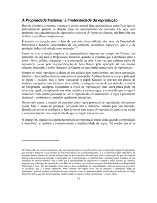 71
A Propriedade Imaterial: a imaterialidade da reprodução
Bem de clientela, a patente, a marca, o direito autoral têm características específicas que os
individualizam perante os demais tipos de oportunidades de mercado. Ou seja, sem
perderem sua característica de expectativa razoável de ingressos futuros, tais bens têm um
atributo específico complementar.
É preciso ter atenção para o fato de que esta imaterialidade dos bens da Propriedade
Intelectual é também característica de um ambiente econômico específico, que é o da
produção industrial voltada a um mercado 123
.
Como se viu, a noção empírica de imaterialidade ingressa no campo do Direito, em
particular no que toca à Propriedade Imaterial, quando se constata que a diferença entre a
coisa - livro, células, máquinas – e a concepção da obra. Uma vez que existam meios de
reproduzir coisas pela re-especificação de bens físicos pela aplicação de um mesmo
conceito imaterial, o sonho flutuante de Gautier se transforma numa regra de reprodução.
Sempre se pode reproduzir a planta de um palácio num outro terreno, em outra construção
idêntica – dois prédios diversos mas uma só concepção. A planta descreve a regra pela qual
se repete o palácio, mas a regra transcende o papel. Quando se gravam em placas de
madeira, escavadas com técnica e criatividade, a imagem reversa de um desenho, a matriz
de xilogravura incorpora fisicamente a regra de reprodução; mas outra placa pode ser
escavada, igual, incorporando em outra matéria a mesma regra, e revelando que a regra é
imaterial. Num soneto guardado de cor, e reproduzido em manuscrito, a regra é puramente
imaterial – continente e conteúdo igualmente intangíveis.
Nesses três casos, a função do conceito como regra potencial de reprodução obviamente
existe. Mas o modo de produção pertinente não é industrial, voltado para um mercado.
Quando ele assim se configura, o fato de haver uma regra de reprodução passa a ser social
e economicamente mais importante do que a criação em si mesmo.
O intangível, quando há alguma tecnologia de reprodução (mais ainda quando a reprodução
é industrial), é também e essencialmente a imaterialidade da regra. Tal noção, que já se
123 Numa obra de caráter introdutório, não nos cabe enfrentar a cesura filosófica entre o imaterial da regra de reprodução,
que preside à vigorosa escola jurídica de feição germânica (id quod intelleguntur...), e o imaterial porque expectativa de
resultado futuro. Cientes do enorme abismo entre os dois conceitos, ficamos aqui com a constatação de que, no contexto
histórico da economia de mercado (e arriscando-nos a uma boutade), o imaterial atrai o imaterial como condição de sua
existência no mundo material. Mas é certo que a imaterialidade da expectativa é comum a todos direitos de clientela,
enquanto que a da regra da reprodução é um dado de acréscimo, que descreve uma peculiaridade dos bens da Propriedade
Intelectual. A rigor, não há cumulação lógica entre as duas modalidades de intangibilidade, a nâo ser num modo específico
de produção, que é o modo capitalista. Num contexto não regido pelas leis de mercado, o intangível “regra de
reprodução” pode se traduzir em direito de outra natureza, como se demonstra pelos certificados de invenção na antiga
União Soviética, que não davam qualquer exclusividade ou impacto sobre um mercado – como é óbvio.
 