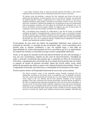 73
“...num regime econômico ideal, as forças de mercado atuariam livremente e, pela eterna e
onipotente mão do mercado, haveria a distribuição natural dos recursos e proveitos.
No entanto, existe um problema: a natureza dos bens imateriais, que fazem com que, em
grande parte das hipóteses, um bem imaterial, uma vez colocado no mercado, seja suscetível
de imediata dispersão. Colocar o conhecimento em si numa revista científica, se não houver
nenhuma restrição de ordem jurídica, transforma-se em domínio comum, ou seja, ele se torna
absorvível, assimilável e utilizável por qualquer um. Na proporção em que esse conhecimento
tenha uma projeção econômica, ele serve apenas de nivelamento da competição. Ou, se não
houver nivelamento, favorecerá aqueles titulares de empresas que mais estiverem aptos na
competição a aproveitar dessa margem acumulativa de conhecimento.
Mas a desvantagem dessa dispersão do conhecimento é que não há retorno na atividade
econômica da pesquisa. Consequentemente, é preciso resolver o que os economistas chamam
de falha de mercado, que é a tendência à dispersão dos bens imateriais, principalmente aqueles
que pressupõem conhecimento, através de um mecanismo jurídico que crie uma segunda falha
de mercado, que vem a ser a restrição de direitos. O direito torna-se indisponível, reservado,
fechado o que naturalmente tenderia à dispersão”.
O pressuposto de uma teoria dos limites da propriedade intelectual, num contexto de
economia de mercado, é a assunção de que em primeiro lugar, a livre concorrência deve
presidir todas as relações econômicas; e que, em segundo lugar, é uma falha ou
impossibilidade de correto funcionamento da livre concorrência que leva ao aparecimento
do conjunto de restrições à concorrência em que consiste a propriedade intelectual.
Assim, se um agente do mercado investe num desenvolvimento de uma certa tecnologia, e
esta, por suas características, importa em alto custo de desenvolvimento e facilidade de
cópia, o mercado é insuficiente para garantir que se mantenha um fluxo de investimento.
Com efeito, a apropriação pelo concorrente da nova solução técnica permite que este reduza
as margens de retorno do primeiro investidor. Quem não investe aufere, assim, maior
prêmio do que aquele que realiza os gastos com o desenvolvimento da tecnologia. Temos aí
a imperfeição do mercado, que desfavorece a continuidade do investimento em inovação.
Um dos maiores teóricos da Propriedade Intelectual de nossos dias assim comenta:
The liberal economic system of the nineteenth century formally recognized only two
fundamental exceptions to the general norms of competition, one for patentable inventions
that took a major step beyond the pre-existing prior art, and another for literary and artistic
works subject to the very different and far more generous modalities of the copyright
paradigm. Since then, economists have become increasingly convinced that the exceptions to
the rules of competition that patent and copyright laws carve out for inventors and authors at
any given level of innovation actually stimulate competition in the long run by eliciting the
production of scarce intangible goods and by elevating routine technical skills to ever higher
levels. Succinctly stated, this body of law grants creators a bundle of exclusive property rights
devised to overcome the “public good” problem arising from the intangible, indivisible and
128 Vide, adiante, o capítulo “O Valor Social das Patentes”.
 