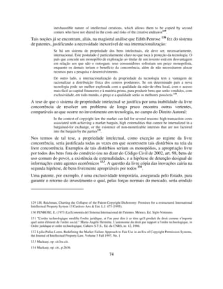 74
inexhaustible nature of intellectual creations, which allows them to be copied by second
comers who have not shared in the costs and risks of the creative endeavor129
.
Tais noções já se encontram, aliás, na magistral análise que Edith Penrose 130
fez do sistema
de patentes, justificando a necessidade inexorável de sua internacionalização:
Se há um sistema de propriedade dos bens intelectuais, ele deve ser, necessariamente,
internacional. Este postulado é particularmente claro no que toca à proteção da tecnologia. O
país que concede um monopólio de exploração ao titular de um invento está em desvantagem
em relação aos que não o outorgam: seus consumidores sofreriam um preço monopolista,
enquanto os demais teriam o benefício da concorrência, além de não necessitarem alocar
recursos para a pesquisa e desenvolvimento.
De outro lado, a internacionalização da propriedade da tecnologia tem a vantagem de
racionalizar a distribuição física dos centros produtores. Se em determinado país a nova
tecnologia pode ser melhor explorada com a qualidade da mão-de-obra local, com o acesso
mais fácil ao capital financeiro e à matéria-prima, para produzir bens que serão vendidos, com
exclusividade, em todo mundo, o preço e a qualidade serão os melhores possíveis 131
.
A tese de que o sistema de propriedade intelectual se justifica por uma inabilidade da livre
concorrência de resolver um problema de longo prazo encontra outras vertentes,
comparáveis ao que ocorre no investimento em tecnologia, no campo do Direito Autoral:
In the context of copyright law the market can fail for several reasons: high transaction costs
associated with achieving a market bargain, high externalities that cannot be internalized in a
bargained-for exchange, or the existence of non-monetizable interests that are not factored
into the bargain by the parties132
.
Nos termos de tal tese, a propriedade intelectual, como exceção ao regime da livre
concorrência, seria justificada todas as vezes em que ocorressem tais distúrbios na teia da
livre concorrência. Exemplos de tais distúrbios seriam os monopólios, a apropriação livre
por todos dos bens fora do comércio (ou no dizer do Código Civil de 2002, art. 98, bens de
uso comum do povo), a existência de externalidades, e a hipótese de detenção desigual de
informações entre agentes econômicos 133
. A questão da livre cópia das inovações cairia na
segunda hipótese, de bens livremente apropriáveis por todos 134
.
Uma patente, por exemplo, é uma exclusividade temporária, assegurada pelo Estado, para
garantir o retorno do investimento o qual, pelas forças normais do mercado, seria erodido
129 J.H. Reichman, Charting the Collapse of the Patent-Copyright Dichotomy: Premises for a restructured International
Intellectual Property System 13 Cardozo Arts & Ent. L.J. 475 (1995).
130 PENROSE, E. (1973) La Economía del Sistema Internacional de Patentes. México, Ed. Siglo Vinteuno.
131 "L'ordre technologique modifie l'ordre juridique, et l'on peut dire à ce titre qu'il produit du droit comme n'importe
quel autre élément de l'ordre social." Marie-Angèle Hermitte, L'autonomie du droit par rapport a l'ordre technologique, in
Ordre juridique et ordre technologique, Cahiers S.T.S., Ed. du CNRS, nr. 12, 1986.
132 Lydia Pallas Loren, Redefining the Market Failure Approach to Fair Use in an Era of Copyright Permission Systems,
the Journal of Intellectual Property Law, Volume 5 Fall 1997, No. 1
133 Mackaay, op. cit.loc.cit.
134 Mackaay, op. cit., p.2636.
 