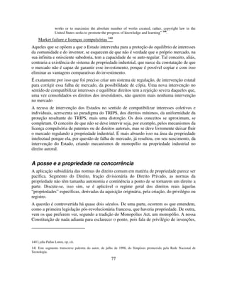 77
works or to maximize the absolute number of works created; rather, copyright law in the
United States seeks to promote the progress of knowledge and learning” 140
.
Market failure e licenças compulsórias 141
Aqueles que se opõem a que o Estado intervenha para a proteção do equilíbrio de interesses
da comunidade e do inventor, se esquecem de que não é verdade que o próprio mercado, na
sua infinita e onisciente sabedoria, tem a capacidade de se auto-regular. Tal conceito, aliás,
contraria a existência do sistema de propriedade industrial, que nasce da constatação de que
o mercado não é capaz de garantir esse investimento, porque é possível copiar e com isso
eliminar as vantagens comparativas do investimento.
É exatamente por isso que foi preciso criar um sistema de regulação, de intervenção estatal
para corrigir essa falha de mercado, da possibilidade de cópia. Uma nova intervenção no
sentido de compatibilizar interesses e equilibrar direitos tem a rejeição severa daqueles que,
uma vez consolidados os direitos dos investidores, não querem mais nenhuma intervenção
no mercado
A recusa de intervenção dos Estados no sentido de compatibilizar interesses coletivos e
individuais, acrescenta ao paradigma do TRIPS, dos direitos mínimos, da uniformidade da
proteção resultante do TRIPS, mais uma distorção. Os dois conceitos se aproximam, se
completam. O conceito de que não se deve intervir seja, por exemplo, pelos mecanismos da
licença compulsória de patentes ou de direitos autorais, mas se deve livremente deixar fluir
o mercado regulando a propriedade industrial. É mais absurdo isso na área da propriedade
intelectual porque ela, por questão de falha de mercado, já resultou, em seu nascimento, da
intervenção do Estado, criando mecanismos de monopólio na propriedade industrial no
direito autoral.
A posse e a propriedade na concorrência
A aplicação subsidiária das normas do direito comum em matéria de propriedade parece ser
pacífica. Segmento do Direito, fração divisionária do Direito Privado, as normas da
propriedade não têm tamanha autonomia e continência a ponto de se tornarem um direito a
parte. Discute-se, isso sim, se é aplicável o regime geral dos direitos reais àquelas
“propriedades” específicas, derivadas da aquisição originária, pela criação, do privilégio ou
registro.
A questão é controvertida há quase dois séculos. De uma parte, ocorrem os que entendem,
como a primeira legislação pós-revolucionária francesa, que haveria propriedade. De outra,
vem os que preferem ver, segundo a tradição do Monopolies Act, um monopólio. A nossa
Constituição de nada adianta para esclarecer o ponto, pois fala de privilégio de invenções,
140 Lydia Pallas Loren, op. cit.
141 Este segmento transcreve palestra do autor, de julho de 1998, do Simpósio promovido pela Rede Nacional de
Tecnologia.
 