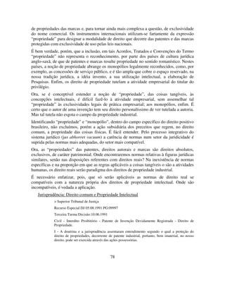 78
de propriedades das marcas e, para tornar ainda mais complexa a questão, de exclusividade
do nome comercial. Os instrumentos internacionais utilizam-se fartamente da expressão
“propriedade” para designar a modalidade de direito que decorre das patentes e das marcas
protegidas com exclusividade de uso pelas leis nacionais.
É bem verdade, porém, que a inclusão, em tais Acordos, Tratados e Convenções do Termo
“propriedade” não representa o reconhecimento, por parte dos países de cultura jurídica
anglo-saxã, de que de patentes e marcas resulte propriedade no sentido romanístico. Nestes
países, a noção de propriedade abrange os monopólios legalmente reconhecidos, como, por
exemplo, as concessões de serviço público, e é tão ampla que cobre o espaço reservado, na
nossa tradição jurídica, a idéia invento, a sua utilização intelectual, a elaboração de
Pesquisas. Enfim, os direito de propriedade tutelam a atividade empresarial do titular do
privilégio.
Ora, se é conceptível estender a noção de “propriedade”, das coisas tangíveis, às
concepções intelectuais, é difícil fazê-lo à atividade empresarial, sem assemelhar tal
“propriedade” às exclusividades legais de prática empresarial; aos monopólios, enfim. É
certo que o autor de uma invenção tem seu direito personalíssimo de ver tutelada a autoria.
Mas tal tutela não esgota o campo da propriedade industrial.
Identificando “propriedade” e “monopólio”, dentro do campo específico do direito positivo
brasileiro, não excluímos, porém a ação subsidiária dos preceitos que regem, no direito
comum, a propriedade das coisas físicas. É fácil entender. Pelo processo integrativo do
sistema jurídico (jus abhorret vacuum) a carência de normas num setor da juridicidade é
suprida pelas normas mais adequadas, do setor mais compatível.
Ora, as “propriedades” das patentes, direitos autorais e marcas são direitos absolutos,
exclusivos, de caráter patrimonial. Onde encontraremos normas relativas à figuras jurídicas
similares, senão nas disposições referentes com direitos reais? Na inexistência de normas
específicas e na proporção em que as regras aplicáveis a coisas tangíveis o são a atividades
humanas, os direito reais serão paradigma dos direitos de propriedade industrial.
É necessário enfatizar, pois, que só serão aplicáveis as normas de direito real se
compatíveis com a natureza própria dos direitos de propriedade intelectual. Onde são
incompatíveis, é vedada a aplicação.
Jurisprudência: Direito comum e Propriedade Intelectual
> Superior Tribunal de Justiça
Recurso Especial DJ 05.08.1991 PG:09997
Terceira Turma Decisão:10.06.1991
Civil - Interdito Proibitório - Patente de Invenção Devidamente Registrada - Direito de
Propriedade.
I - A doutrina e a jurisprudência assentaram entendimento segundo o qual a proteção do
direito de propriedades, decorrente de patente industrial, portanto, bem imaterial, no nosso
direito, pode ser exercida através das ações possessórias.
 