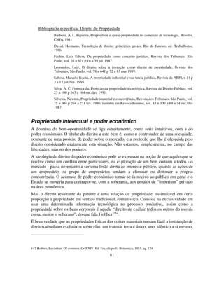 81
Bibliografia específica: Direito de Propriedade
Barbosa, A. L. Figueira, Propriedade e quase-propriedade no comercio de tecnologia, Brasília,
CNPq, 1981
Duval, Hermano, Tecnologia & direito: princípios gerais, Rio de Janeiro, ed. Trabalhistas,
1986
Fachin, Luiz Edson, Da propriedade como conceito jurídico, Revista dos Tribunais, São
Paulo, vol. 76 n 621 p 16 a 39 jul. 1987.
Leonardos, Luiz, O direito sobre a invenção como direito de propriedade, Revista dos
Tribunais, São Paulo, vol. 78 n 641 p 72 a 83 mar 1989.
Saboia, Marcelo Rocha, A propriedade industrial e sua tutela jurídica, Revista da ABPI, n 14 p
3 a 13 jan./fev. 1995.
Silva, A. C. Fonseca da, Proteção da propriedade tecnológica, Revista de Direito Público, vol.
25 n 100 p 163 a 164 out./dez 1991.
Silveira, Newton, Propriedade imaterial e concorrência, Revista dos Tribunais, São Paulo, vol.
75 n 604 p 264 a 271 fev. 1986; também em Revista Forense, vol. 83 n 300 p 69 a 74 out./dez
1987.
Propriedade intelectual e poder econômico
A doutrina do bem-oportunidade se liga estreitamente, como seria intuitivoa, com a do
poder econômico. O titular do direito a este bem é, como o controlador de uma sociedade,
ocupante de uma posição de poder sobre o mercado, e a proteção que lhe é oferecida pelo
direito considerado exatamente esta situação. Não estamos, simplesmente, no campo das
liberdades, mas no dos poderes.
A ideologia do direito do poder econômico pode se expressar na noção de que aquilo que se
resolve como um conflito entre particulares, na exploração de um bem comum a todos - o
mercado - passa no entanto a ser uma lesão direta ao interesse público, quando as ações de
um empresário ou grupo de empresários tendam a eliminar ou distorcer a própria
concorrência. O acúmulo de poder econômico tornar-se-ía nocivo ao público em geral e o
Estado se moveria para contrapor-se, com a soberania, aos ensaios de “imperium” privado
na área econômica.
Mas o direito resultante da patente é uma relação de propriedade, assimilável em certa
proporção à propriedade em sentido tradicional, romanístico. Consiste na exclusividade em
usar uma determinada informação tecnológica no processo produtivo, assim como a
propriedade sobre os bens corporais é aquele “direito de excluir todos os outros do uso da
coisa, menos o soberano”, do que fala Hobbes 142
.
É bem verdade que as propriedades físicas das coisas materiais tornam fácil a instituição de
direitos absolutos exclusivos sobre elas: um trato de terra é único, uno, idêntico a si mesmo,
142 Hobbes, Leviathan. Of common..Or XXIV. Ed. Encyclopedia Britannica, 1953, pg. 124.
 