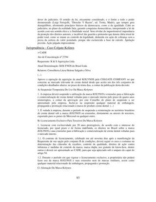 83
dever do judiciário. O sentido da lei, eticamente considerado, e o limite a todo o poder
desmesurado (Luigi Ferrajolli, "Derecho Y Razon", ed. Trotta, Madri), que sempre gera
desequilíbrio, afrontando princípios básicos da democracia, como o da igualdade. Cabe ao
judiciário, no plano da realidade fatia, garantir conquistas democráticas, interpretando a lei de
acordo com seu sentido ético e a finalidade social. Sem olvidar da inquestionável importância
da proteção dos direitos autorais, e incabível dar guarida a pretensão que denota idéia irreal de
poder total, como se imune ao controle da legalidade, deduzida em ação de cobrança sem a
prova da certeza do valor postulado, porque não esclarecida a base de calculo. Apelação
provida. Ação julgada improcedente.
Jurisprudência – Caso Colgate-Kolinos
> CADE
Ato de Concentração nº 27/94
Requerente: K & S Aquisições Ltda.
Atual Denominação: KOLYNOS do Brasil Ltda.
Relatora: Conselheira Lúcia Helena Salgado e Silva
(...)
Aprovo a operação de aquisição da atual KOLYNOS pela COLGATE COMPANY no que
concerne ao mercado relevante de creme dental desde que aceito um dos três conjuntos de
condições detalhados abaixo, no prazo de trinta dias, a contar da publicação desta decisão:
A) Suspensão Temporária Do Uso Da Marca Kolynos
1. A empresa deverá suspender a utilização da marca KOLYNOS e extensões para a fabricação
e comercialização de creme dental voltadas para o mercado interno pelo prazo de quatro anos
ininterruptos, a contar da aprovação por este Conselho do plano de suspensão a ser
apresentado pela empresa. Inclui-se na suspensão qualquer material de embalagem,
propaganda e promoção relacionado à marca do produto creme dental. (...)
3. É vedada à empresa, durante o período de suspensão a reinternação no território brasileiro
de creme dental sob a marca KOLYNOS ou extensões, diretamente ou através de terceiros,
exportado para os países do Mercosul ou qualquer outro.
B) Licenciamento Exclusivo Para Terceiros Da Marca Kolynos
1. Licenciar com exclusividade por 20 anos prorrogáveis, de acordo com o interesse do
licenciado, por igual prazo e de forma indefinida, os direitos no Brasil sobre a marca
KOLYNOS e suas extensões para a fabricação e comercialização de creme dental voltadas para
o mercado interno.
1.1. O contrato de licenciamento, celebrado em até noventa dias após a manifestação da
Requerente de sua opção pelo conjunto B de condições, deverá seguir os usos e costumes na
determinação das cláusulas de royalties, controle de qualidade, direitos de ação contra
infratoras e medidas de controle da marca, marca dupla, uso gratuito de know-how, dentre
outras e deverá ser apresentado ao CADE, para que seja apreciado sob o amparo do caput do
artigo 54.
1.2. Durante o período em que vigorar o licenciamento exclusivo, a proprietária não poderá
fazer uso da marca KOLYNOS e suas extensões nem de marcas similares, assim como
qualquer material relacionado de embalagem, propaganda e promoção.
C) Alienação Da Marca Kolynos
 