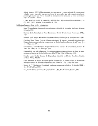 84
Alienar a marca KOLYNOS e extensões, para a produção e comercialização de creme dental
voltadas para o mercado interno, em favor de comprador que não detenha atualmente
participação maior que 1% no mercado e simultaneamente apresente-se como competidor
capaz de sustentar a marca;
(...) O CADE dará ciência ao INPI acerca desta decisão e providências dela decorrentes. ESTE
É O MEU VOTO. Brasília, 18 de setembro de 1996.
Bibliografia específica: poder econômico
Badu, Geraldo Peltier, Patentes de invenção nulas e domínio de mercados, São Paulo, Resenha
tributaria, 1983
Barbosa, D.B., Tecnologia e Poder Econômico. Revista Brasileira de Tecnologia, CNPq,
15(3).
Barbosa, Denis Borges, Know How e Poder Econômico, dissertação de mestrado, UGF, 1982.
Carvalho, Nuno Tomaz Pires de, Abusos dos direitos de patente: um estudo do direito dos
Estados Unidos com referências comparativas ao direito brasileiro, Revista da ABPI, no. 12 p
44 a 105 jul./out. 1994.
Ferraz Júnior, Tercio Sampaio, Propriedade industrial e defesa da concorrência, Revista da
ABPI, vol. 2 n 8 p 10 a 12 maio/ago. 1993.
Franceschini, José Inácio Gonzaga, Os contratos de tecnologia como forma de abuso do poder
econômico, Revista de Direito Publico, vol. 13 n 53/54 p 336 a 345 jan./jun. 1980.
Furtado, Lucas Rocha, Sistema de Propriedade Industrial no Direito Brasileiro, Brasília
Jurídica, 1996, p. 82 a 91.
Luna, Eleonora de Souza, O direito penal econômico e os crimes contra a propriedade
industrial, Revista de Informação Legislativa, vol. 21 n 82 p 333 a 350 abr./jun. 1984.
Santos, N. P. Teixeira dos, Propriedade intelectual: aspectos econômicos, Revista da ABPI, n
12 p 42 a 43 jul./out. 1994.
Vaz, Isabel, Direito econômico das propriedades, 2. Ed., Rio de Janeiro, Forense, 1993
 