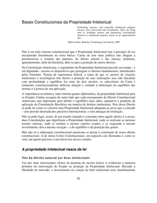 85
Bases Constitucionais da Propriedade Intelectual
Technology lawyers, and especially intellectual property
lawyers, have discovered the Constitution. They are filing
suits to invalidate statutes and interposing constitutional
defenses to intellectual property claims at an unprecedented
rate.
Mark Lemley, Berkeley Technology Law Journal, 2000
Não é em todo sistema constitucional que a Propriedade Intelectual tem o prestígio de ser
incorporado literalmente no texto básico. Cartas de teor mais político não chegam a
pormenorizar o estatuto das patentes, do direito autoral e das marcas; nenhuma,
aparentemente, além da brasileira, abre-se para a proteção de outros direitos.
Na Constituição Americana, o regramento da Propriedade Intelectual precede em tempo - e
em dignidade - mesmo os dispositivos que protegem os direitos fundamentais, introduzidos
pelas Emendas. Norma de supremacia federal, a regra de que os autores de criações
intelectuais e tecnológicas têm direito à proteção de suas realizações tem sido discutido
com profundidade e equilíbrio faz mais de dois séculos; os subscritores da Carta e
eminentes constitucionalistas dedicam atenção e cuidado à elaboração do equilíbrio das
normas e à justeza de sua aplicação.
A importância econômica, tanto interna quanto diplomática, da propriedade intelectual para
os Estados Unidos assegura de outro lado que cada ensinamento do Direito Constitucional
Americano seja importante para definir o equilíbrio mais sábio, eqüitativo e prudente da
aplicação da Constituição Brasileira em matéria de direitos intelectuais. Pois desse Direito
se pode ler como se constrói uma Propriedade Intelectual adequada ao povo que a concede
– sem pressão desusada dos parceiros internacionais, e sem ameaças de retaliação.
Não se pode fugir, assim, de um estudo cotejado e constante entre aquele direito e o nosso;
duas Constituições que dignificam a Propriedade Intelectual, onde se realizam as mesmas
tensões internas, onde se tutelam o mesmo espírito criador, e se resguarda o mesmo
investimento, têm a mesma vocação – a do equilíbrio e da proteção das gentes.
Mas não só a elaboração constitucional americana se presta à construção de nosso direito
constitucional. A de outras Cortes Constitucionais, em especial a da Alemanha é, como se
verá, um aporte precioso e inevitável aos nossos estudos.
A propriedade intelectual nasce da lei
Não há direito natural aos bens intelectuais
Um dos mais interessantes efeitos da doutrina do market failure é evidenciar a natureza
primária da intervenção do Estado na proteção da Propriedade Intelectual. Deixado à
liberdade do mercado, o investimento na criação do bem intelectual seria imediatamente
 