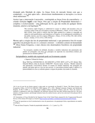 86
dissipado pela liberdade de cópia. As forças livres do mercado fariam com que a
competição – e os mais aptos nela – absorvessem imediatamente as inovações e as novas
obras intelectuais 144
.
Assim é que a intervenção é necessária – restringindo as forças livres da concorrência – e
criando restrições legais a tais forças. Pois que a criação da Propriedade Intelectual é -
completa e exclusivamente - uma elaboração da lei, que não resulta de qualquer direito
imanente, anterior a tal legislação 145
:
The exclusive right Congress is authorized to secure to authors and inventors owes its
existence solely to the acts of Congress securing it [Wheaton v. Peters, 33 U.S. (8 Pet.) 591,
660 (1834)], from which it follows that the rights granted by a patent or copyright are
subject to such qualifications and limitations as Congress, in its unhampered consultation of
the public interest, sees fit to impose [Wheaton v. Peters, 33 U.S. (8 Pet.) 591, 662 (1834);
Evans v. Jordan, 13 U.S. (9 Cr.) 199 (1815)].
Mesmo após a criação das leis de propriedade intelectual, o que permanece fora do escopo
específico da proteção fica no res communis ominium – o domínio comum da humanidade
146
. Disse Gama Cerqueira, o mais clássico dos doutrinadores brasileiros em propriedade
industrial:
“As invenções, modelos de utilidade, desenhos e modelos industriais não patenteados não
podem ser protegidos com base nos princípios da repressão da concorrência desleal, por
pertencerem ao domínio público” 147
.
Jurisprudência: modelo não registrado pode ser livremente copiado
> Superior Tribunal de Justiça
Resp 70015/sp (1995/0035061-0). DJ:18/08/1997 p:37859. RSTJ vol.97 p.195. Relator Min.
Eduardo Ribeiro. Data da decisão: 03/06/1997. Terceira turma. Ementa - Modelo industrial
não patenteado. Concorrência desleal. O criador de modelo industrial, não protegido por
patente, não pode opor-se a seu uso por terceiro. A concorrência desleal supõe o objetivo e a
potencialidade de criar-se confusão quanto a origem do produto, desviando-se clientela.
144 A tese de que há um direito natural à cópia pode ser encontrada em Donald F. Turner, The Patent System and
Competitive Policy, 44 N.Y.U.L.VER.450 (1969) páginas 457 e 458 e Michael Lehmann, Property and Intellectual
Property, 20 IIC I (1989), p. 12. Cabe sempre também lembrar Aristóteles, Poética, parte IV: “First, the instinct of
imitation is implanted in man from childhood, one difference between him and other animals being that he is the most
imitative of living creatures, and through imitation learns his earliest lessons; and no less universal is the pleasure felt in
things imitated.”
145 Annotations of Cases Decided by the Supreme Court of the United States prepared by the Congressional Research
Service of the Library Of Congress as found in http://caselaw.lp.findlaw.com/data/constitution/article01/39.html.
146
O que faz questionar ao nível constitucional as teses do parasitismo e da apropriação ilícita, especialmente em matéria
tecnológica.
147
João da Gama Cerqueira, Tratado de propriedade industrial, v. 2, t. 2, parte 3, p. 379.
 
