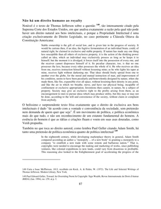 87
Não há um direito humano ao royalty
Notável é o texto de Thomas Jefferson sobre a questão 148
, tão intensamente citado pela
Suprema Corte dos Estados Unidos, em que analisa exatamente a razão pela qual não pode
haver um direito natural aos bens intelectuais, e porque a Propriedade Intelectual é uma
criação exclusivamente do Direito Legislado, no caso pertinente a Cláusula Oitava da
Constituição Americana:
Stable ownership is the gift of social law, and is given late in the progress of society. It
would be curious then, if an idea, the fugitive fermentation of an individual brain, could, of
natural right, be claimed in exclusive and stable property. If nature has made any one thing
less susceptible than all others of exclusive property, it is the action of the thinking power
called an idea, which an individual may exclusively possess as long as he keeps it to
himself; but the moment it is divulged, it forces itself into the possession of every one, and
the receiver cannot dispossess himself of it. Its peculiar character, too, is that no one
possesses the less, because every other possesses the whole of it. He who receives an idea
from me, receives instruction himself without lessening mine; as he who lights his taper at
mine, receives light without darkening me. That ideas should freely spread from one to
another over the globe, for the moral and mutual instruction of man, and improvement of
his condition, seems to have been peculiarly and benevolently designed by nature, when she
made them, like fire, expansible over all space, without lessening their density in any point,
and like the air in which we breathe, move, and have our physical being, incapable of
confinement or exclusive appropriation. Inventions then cannot, in nature, be a subject of
property. Society may give an exclusive right to the profits arising from them, as an
encouragement to men to pursue ideas which may produce utility, but this may or may not
be done, according to the will and convenience of the society, without claim or complaint
from anybody.
O belíssimo e surpreendente texto frisa exatamente que o direito de exclusiva aos bens
intelectuais é dado “de acordo com a vontade e conveniência da sociedade, sem pretensão
nem demanda de quem quer que seja”. É um movimento de política, e política econômica
mais do que tudo, e não um reconhecimento de um estatuto fundamental do homem. A
essência do homem é que as idéias e criações fluam e voem em suas asas douradas, como
Verdi propunha.
Também no que toca ao direito autoral, como lembra Paul Geller citando Adam Smith, há
tanto uma pretensão de política econômica quanto de política intelectual 149
In the eighteenth century, while developing marketplace theory in general, Adam Smith
compared according an author a "monopoly ... of a new book" to granting a monopoly to a
company "to establish a new trade with some remote and barbarous nation."(
That is,
copyrights were needed to encourage the making and marketing of works, since publishing
ventures, like colonial expeditions to new lands, could vary from disastrous to profitable.
This reasoning also looked to the Enlightenment goal of accelerating the progress of the
148 Carta a Isaac McPherson, 1813, recolhido em Kock, A. & Peden, W. (1972). The Life and Selected Writings of
Thomas Jefferson. Modern Library, New York.
149 Paul Edward Geller, Toward An Overriding Norm In Copyright: Sign Wealth, Revue Internationale du Droit d'Auteur
(RIDA) (Jan. 1994), no. 159, at p. 3.
 