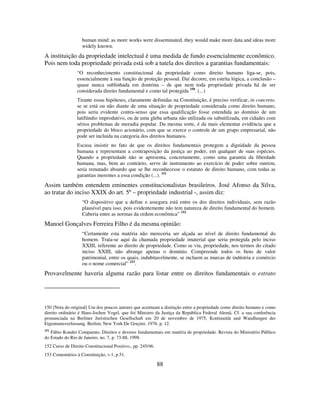 88
human mind: as more works were disseminated, they would make more data and ideas more
widely known.
A instituição da propriedade intelectual é uma medida de fundo essencialmente econômico.
Pois nem toda propriedade privada está sob a tutela dos direitos a garantias fundamentais:
“O reconhecimento constitucional da propriedade como direito humano liga-se, pois,
essencialmente à sua função de proteção pessoal. Daí decorre, em estrita lógica, a conclusão –
quase nunca sublinhada em doutrina – de que nem toda propriedade privada há de ser
considerada direito fundamental e como tal protegida 150
. (...)
Tirante essas hipóteses, claramente definidas na Constituição, é preciso verificar, in concreto,
se se está ou não diante de uma situação de propriedade considerada como direito humano,
pois seria evidente contra-senso que essa qualificação fosse estendida ao domínio de um
latifúndio improdutivo, ou de uma gleba urbana não utilizada ou subutilizada, em cidades com
sérios problemas de moradia popular. Da mesma sorte, é da mais elementar evidência que a
propriedade do bloco acionário, com que se exerce o controle de um grupo empresarial, não
pode ser incluída na categoria dos direitos humanos.
Escusa insistir no fato de que os direitos fundamentais protegem a dignidade da pessoa
humana e representam a contraposição da justiça ao poder, em qualquer de suas espécies.
Quando a propriedade não se apresenta, concretamente, como uma garantia da liberdade
humana, mas, bem ao contrário, serve de instrumento ao exercício de poder sobre outrem,
seria rematado absurdo que se lhe reconhecesse o estatuto de direito humano, com todas as
garantias inerentes a essa condição (...). 151
Assim também entendem eminentes constitucionalistas brasileiros. José Afonso da Silva,
ao tratar do inciso XXIX do art. 5º – propriedade industrial -, assim diz:
“O dispositivo que a define e assegura está entre os dos direitos individuais, sem razão
plausível para isso, pois evidentemente não tem natureza de direito fundamental do homem.
Caberia entre as normas da ordem econômica” 152
Manoel Gonçalves Ferreira Filho é da mesma opinião:
“Certamente esta matéria não mereceria ser alçada ao nível de direito fundamental do
homem. Trata-se aqui da chamada propriedade imaterial que seria protegida pelo inciso
XXIII, referente ao direito de propriedade. Como se viu, propriedade, nos termos do citado
inciso XXIII, não abrange apenas o domínio. Compreende todos os bens de valor
patrimonial, entre os quais, indubitavelmente, se incluem as marcas de indústria e comércio
ou o nome comercial” 153
.
Provavelmente haveria alguma razão para listar entre os direitos fundamentais o estrato
150 [Nota do original] Um dos poucos autores que acentuam a distinção entre a propriedade como direito humano e como
direito ordinário é Hans-Jochen Vogel, que foi Ministro da Justiça da República Federal Alemã. Cf. a sua conferência
pronunciada na Berliner Juristischen Gesellschaft em 20 de novembro de 1975, Kontinuität und Wandlungen der
Eigentumsverfassung. Berlim; New York:De Gruyter, 1976. p. 12.
151
Fábio Konder Comparato, Direitos e deveres fundamentais em matéria de propriedade. Revista do Ministério Público
do Estado do Rio de Janeiro, no. 7, p. 73-88, 1998.
152 Curso de Direito Constitucional Positivo., pp. 245/46.
153 Comentários à Constituição, v.1, p.51.
 