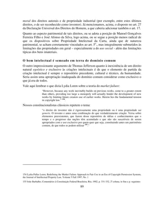 89
moral dos direitos autorais e de propriedade industrial (por exemplo, entre estes últimos
direitos, o de ser reconhecido como inventor). Já mencionamos, acima, o disposto no art. 27
da Declaração Universal dos Direitos do Homem, a que caberia adicionar também o art. 17.
Quanto ao aspecto patrimonial de tais direitos, ou se adota a posição de Manoel Gonçalves
Ferreira Filho e José Afonso da Silva, logo acima, ou se segue a posição menos radical de
que os dispositivos sobre Propriedade Intelectual da Carta, ainda que de natureza
patrimonial, se acham corretamente vinculados ao art. 5o
., mas integralmente submetidos às
limitações das propriedades em geral – especialmente a do uso social - além das limitações
típicas dos bens imateriais.
O bem intelectual é semeado em terra de domínio comum
O outro impressionante argumento de Thomas Jefferson quanto à inexistência de um direito
natural egoístico e exclusivo às criações intelectuais é de que o elemento de partida da
criação intelectual é sempre o repositório precedente, cultural e técnico, da humanidade.
Seria assim uma apropriação inadequada do domínio comum considerar como exclusivo o
que já era de todos.
Vale aqui lembrar o que dizia Lydia Loren sobre a teoria do market failure:
“However, because any work inevitably builds on previous works, some to a greater extent
than others, providing too large a monopoly will actually hinder the development of new
works by limiting future creators use of earlier works. Herein lies the fundamental tension
in copyright law.” 154
.
Nossos constitucionalistas clássicos repetem o tema:
“o direito do inventor não é rigorosamente uma propriedade ou é uma propriedade sui
generis. O invento e antes uma combinação do que verdadeiramente criação. Versa sobre
elementos preexistentes, que fazem desse repositório de idéias e conhecimentos que o
tempo e o progresso das nações têm acumulado e que não são suscetíveis de serem
apropriados com o uso exclusivo por quem quer que seja, constituindo antes um patrimônio
comum, de que todos se podem utilizar 155
.”
154 Lydia Pallas Loren, Redefining the Market Failure Approach to Fair Use in an Era of Copyright Permission Systems,
the Journal of Intellectual Property Law, Volume 5 Fall 1997, No. 1
155 João Barbalho, Comentários à Constituição Federal Brasileira, Rio, 1902, p. 331-332, 2ª coluna, in fine e p. seguintes
 
