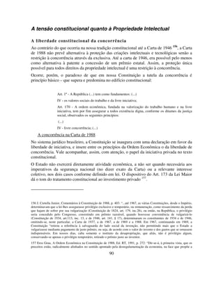 90
A tensão constitucional quanto à Propriedade Intelectual
A liberdade constitucional da concorrência
Ao contrário do que ocorria na nossa tradição constitucional até a Carta de 1946 156
, a Carta
de 1988 não prevê alternativa à proteção das criações intelectuais e tecnológicas senão a
restrição à concorrência através da exclusiva. Até a carta de 1946, era possível pelo menos
como alternativa à patente a concessão de um prêmio estatal. Assim, a proteção única
possível para todos direitos da propriedade intelectual é uma restrição à concorrência.
Ocorre, porém, o paradoxo de que em nossa Constituição a tutela da concorrência é
princípio básico – que supera e predomina no edifício constitucional:
Art. 1º - A República (...) tem como fundamentos: (...)
IV - os valores sociais do trabalho e da livre iniciativa;
Art. 170 - A ordem econômica, fundada na valorização do trabalho humano e na livre
iniciativa, tem por fim assegurar a todos existência digna, conforme os ditames da justiça
social, observados os seguintes princípios:
(...)
IV - livre concorrência; (...)
A concorrência na Carta de 1988
No sistema jurídico brasileiro, a Constituição se inaugura com uma declaração em favor da
liberdade de iniciativa, e insere entre os princípios da Ordem Econômica o da liberdade de
concorrência. Vale acompanhar, assim, com atenção, o papel da iniciativa privada no texto
constitucional.
O Estado não exercerá diretamente atividade econômica, a não ser quando necessária aos
imperativos da segurança nacional (no dizer exato da Carta) ou a relevante interesse
coletivo, nos dois casos conforme definido em lei. O dispositivo do Art. 173 da Lei Maior
dá o tom do tratamento constitucional ao investimento privado 157
.
156 J. Cretella Junior, Comentários à Constituição de 1988, p. 403: “...até 1967, as várias Constituições, desde o Império,
determinavam que a lei lhes assegurasse privilégio exclusivo e temporário, ou remuneração, como ressarcimento da perda
que hajam de sofrer por sua vulgarização (Constituição de 1824, art. 179, inc.26), ou então, na República, o privilégio
seria concedido pelo Congresso, consistindo em prêmio razoável, quando houvesse conveniência de vulgarizá-lo
(Constituição de 1934, art.113, inc. 13, e de 1946, art. 141, § 17), determinaram os constituintes de 1934 e de 1946,
omitindo-se, neste particular, a Carta de 1937, a de 1967, a de 1969 e a 1988. Em 1967, continuando em 1969, a
Constituição “retirou a referência à salvaguarda do lado social da invenção, não permitindo mais que o Estado a
vulgarizasse mediante pagamento de justo prêmio, ou seja, de acordo com o valor do invento e dos gastos que se ornassem
indispensáveis. Em nossos dias, caba somente o instituto da desapropriação, que aliás, não é privilégio algum,
conservando-se apenas o privilégio temporário, retirado o prêmio justo ao inventor.
157 Eros Grau, A Ordem Econômica na Constituição de 1988, Ed. RT, 1991, p. 272: “Dir-se-á, à primeira vista, que os
preceitos estão, radicalmente alinhados no sentido apontado pela desregulamentação da economia, na face que propõe a
 