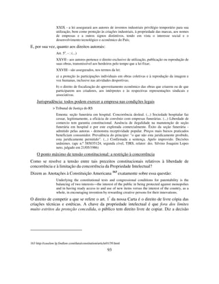 93
XXIX - a lei assegurará aos autores de inventos industriais privilégio temporário para sua
utilização, bem como proteção às criações industriais, à propriedade das marcas, aos nomes
de empresas e a outros signos distintivos, tendo em vista o interesse social e o
desenvolvimento tecnológico e econômico do País;
E, por sua vez, quanto aos direitos autorais:
Art. 5o
. - : (...)
XXVII - aos autores pertence o direito exclusivo de utilização, publicação ou reprodução de
suas obras, transmissível aos herdeiros pelo tempo que a lei fixar;
XXVIII - são assegurados, nos termos da lei:
a) a proteção às participações individuais em obras coletivas e à reprodução da imagem e
voz humanas, inclusive nas atividades desportivas;
b) o direito de fiscalização do aproveitamento econômico das obras que criarem ou de que
participarem aos criadores, aos intérpretes e às respectivas representações sindicais e
associativas.
Jurisprudência: todos podem exercer a empresa nas condições legais
> Tribunal de Justiça do RS
Ementa: seção funerária em hospital. Concorrência desleal. (...) Sociedade hospitalar faz
cessar, legitimamente, a eficácia de convênio com empresas funerárias. (...) Liberdade de
comercio tem garantia constitucional. Ausência de ilegalidade na manutenção de seção
funerária em hospital e por este explorada comercialmente. Êxito da seção funerária -
admitido pelas autoras - demonstra receptividade popular. Preços mais baixos praticados
beneficiam consumidor. Prevalência do principio: "o que não esta juridicamente proibido,
esta juridicamente permitido”. (...) Confirmada a sentença. Apelo improvido. Decisões
unânimes. (apc n.º 585035124, segunda cível, TJRS, relator: des. Silvino Joaquim Lopes
neto, julgado em 21/05/1986)
O ponto máximo de tensão constitucional: a restrição à concorrência
Como se resolve a tensão entre tais preceitos constitucionais relativos à liberdade de
concorrência e à limitação da concorrência da Propriedade Intelectual?
Dizem as Anotações à Constituição Americana 163
exatamente sobre essa questão:
Underlying the constitutional tests and congressional conditions for patentability is the
balancing of two interests—the interest of the public in being protected against monopolies
and in having ready access to and use of new items versus the interest of the country, as a
whole, in encouraging invention by rewarding creative persons for their innovations.
O direito de competir a que se refere o art. 1º
da nossa Carta é o direito de livre cópia das
criações técnicas e estéticas. A chave da propriedade intelectual é que fora dos limites
muito estritos da proteção concedida, o público tem direito livre de copiar. Diz a decisão
163 http://caselaw.lp.findlaw.com/data/constitution/article01/39.html
 