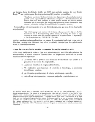 94
da Suprema Corte dos Estados Unidos em 1989, num acórdão unânime do caso Bonito
Boats 164
, que enfatizou esse direito constitucional à livre cópia pelo público:
The efficient operation of the federal patent system depends upon substantially free trade in
publicly known, unpatented design and utilitarian conceptions. (...) From their inception, the
federal patent laws have embodied a careful balance between the need to promote
innovation and the recognition that imitation and refinement through imitation are both
necessary to invention itself and the very lifeblood of a competitive economy.
A mesma Corte põe claro que não só há um direito à cópia, mas que esse direito é de fundo
constitucional:
“[t]o forbid copying would interfere with the federal policy, found in Art. I, § 8, cl. 8 of the
Constitution and in the implementing federal statutes, of allowing free access to copy
whatever the federal patent and copyright laws leave in the public domain.” Compco Corp.
v. Day-Brite Lighting, Inc., 376 U.S. 234, 237 (1964)
Assim a tensão constitucional máxima em matéria de propriedade intelectual existe entre a
liberdade constitucional básica da livre cópia e o direito constitucional de exclusividade
sobre as criações intelectuais.
Além da concorrência: outros elementos de tensão constitucional
Além deste problema de essência (que será, como veremos, resolvido pelo princípio da
razoabilidade) as nossas cláusulas constitucionais de propriedade intelectual se acham
sujeitas a tensões específicas:
a. A colisão entre a proteção dos interesses do investidor e do criador e o
princípio do uso social das propriedades.
b. A cláusula finalística da propriedade industrial.
c. Os parâmetros constitucionais de proteção à tecnologia, a autonomia
tecnológica e à cultura.
d. As liberdades constitucionais de criação artística e de expressão.
e. A tensão de interesses entre a economia nacional e o capital estrangeiro.
164 BONITO BOATS, INC. V. THUNDER CRAFT BOATS, INC., 489 U.S. 141 (1989), O'CONNOR, J., Relator,
decisão unânime da Corte. Vide também In re Morton-Norwich Prods., Inc., 671 F.2d 1332, 1336 (C.C.P.A. 1982)
(“[T]here exists a fundamental right to compete through imitation of a competitor’s product, which right can only be
temporarily denied by the patent or copyright laws.”). Do próprio acórdão citado acima: “The defendant, on the other
hand, may copy [the] plaintiff’s goods slavishly down to the minutest detail: but he may not represent himself as the
plaintiff in their sale.” Bonito Boats, Inc. v. Thunder Craft Boats, Inc., 489 U.S. 141, 157 (1989) (quoting Crescent Tool
Co. v. Kilborn & Bishop Co., 247 F. 299, 301 (2d Cir. 1917) (L. Hand, J.)). West Point Mfg. Co. v. Detroit Stamping Co.,
222 F.2d 581, 589 (6th Cir. 1955) (“The identical imitation of the goods of another does not in itself constitute unfair
competition.”).
 