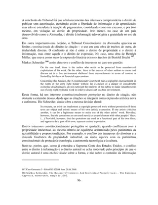 96
A conclusão do Tribunal foi que o balanceamento dos interesses compreenderia o direito de
publicar sem autorização, atendendo assim a liberdade de informação e de aprendizado;
mas não se estenderia à isenção de pagamentos, considerada como um excesso, e por isso
mesmo, em violação ao direito de propriedade. Pelo menos no caso de um país
desenvolvido como a Alemanha, o direito à informação não exigiria a gratuidade no uso da
obra.
Em outra importantíssima decisão, o Tribunal Constitucional da Alemanha apreciou os
limites constitucionais do direito de citação – o uso em uma obra de trechos de outra, de
titularidade diveras. O confronto aí não é entre o direito de propriedade e o direito à
informação, mas entre aquela e o direito de expressão. No caso, uma obra de Henrich
Müller, que usava como meio de expressão literária extensos trechos de Bertold Brecht 167
.
Markus Schneider 168
assim descreve o conflito de interesses no caso em questão:
On the one hand, there is the author who needs to be protected from unauthorized
exploitation of his work. On the other, there is the interest of other authors to create and
discuss art in a free environment sheltered from encroachments in terms of content or
limited by the threat of financial repercussions.
Concerning this balance, the [Constitutional] Court held that a negligible encroachment in
the rights of the copy right holder without the existence of a danger of considerable
economic disadvantages, do not outweigh the interests of the public to make (unauthorized)
use of copy right protected work in order to discuss art in a free environment.
Desta forma, há um interesse constitucionalmente protegido no direito de citação, não
obstante a extensão dessas, desde que as citações se integrem numa expressão artística nova
e autônoma. Diz Schneider, ainda sobre a mesma decisão alemã:
In concrete, an artist can implement a copyright protected work without permission if these
texts are object and artistic means of his own artistic expression. If one artists criticizes
another, it can be a legitimate means to make use of the other artists’ work. Provided,
however, that the quotations are not used merely as an enrichment with other peoples’ ideas.
(…) Provided, however, that the quotations are used as a functional part of his own ideas,
and appear to be a part of his own, separate artistic expression.
Outros interesses constitucionalmente protegidos se ajustarão, quando conflitarem com a
propriedade intelectual, ao mesmo critério de equilíbrio determinado pelos parâmetros da
razoabilidade e proporcionalidade. Por exemplo, o conflito dos interesses do dominus e a
cláusula finalística da propriedade industrial, ou ainda aqueles com os parâmetros
constitucionais de proteção à tecnologia, a autonomia tecnológica e à cultura.
Note-se, porém, que, como já entendeu a Suprema Corte dos Estados Unidos, o conflito
entre o direito à informação e o direito autoral se acha moderado pelo princípio de que o
direito autoral é uma exclusividade sobre a forma, e não sobre o conteúdo da informação
167 Caso Germania 3 - BVerfGE 825/98 from 29.06.2000.
168 Markus Schneider, The Balance Of Interests And Intellectual Property Laws – The European
Approach, memorando, março de 2002.
 