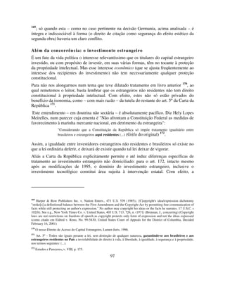 97
169
; só quando esta – como no caso pertinente na decisão Germania, acima analisada – é
íntegra e indissociável à forma (o direito de citação como segurança do efeito estético da
segunda obra) haveria um claro conflito.
Além da concorrência: o investimento estrangeiro
É um fato da vida política o interesse relevantíssimo que os titulares do capital estrangeiro
investido, ou com propósito de investir, em suas várias formas, têm no tocante à proteção
da propriedade intelectual. Mas esse interesse econômico (que se ajusta freqüentemente ao
interesse dos recipientes do investimento) não tem necessariamente qualquer proteção
constitucional.
Para não nos alongarmos num tema que teve dilatado tratamento em livro anterior 170
, ao
qual remetemos o leitor, basta lembrar que os estrangeiros não residentes não tem direito
constitucional à propriedade intelectual. Com efeito, estes não só estão privados do
benefício da isonomia, como – com mais razão – da tutela do restante do art. 5º da Carta da
República 171
.
Este entendimento – em doutrina não sectária – é absolutamente pacífico. Diz Hely Lopes
Meirelles, num parecer cuja ementa é "Não afrontam a Constituição Federal as medidas de
favorecimento à marinha mercante nacional, em detrimento da estrangeira":
"Considerando que a Constituição da República só impõe tratamento igualitário entre
brasileiros e estrangeiros aqui residentes (...) (Grifo do original) 172
.
Assim, a igualdade entre investidores estrangeiros não residentes e brasileiros só existe no
que a lei ordinária deferir, e deixará de existir quando tal lei deixar de vigorar.
Aliás a Carta da República explicitamente permite e até induz diferenças específicas de
tratamento ao investimento estrangeiro não domiciliado: para o art. 172, intacto mesmo
após as modificações de 1995, o domínio do investimento estrangeiro, inclusive o
investimento tecnológico constitui área sujeita à intervenção estatal. Com efeito, a
169
Harper & Row Publishers Inc. v. Nation Enters., 471 U.S. 539 (1985),: [C]opyright's idea/expression dichotomy
"strike[s] a definitional balance between the First Amendment and the Copyright Act by permitting free communication of
facts while still protecting an author's expression." No author may copyright his ideas or the facts he narrates. 17 U.S.C. s
102(b). See e.g., New York Times Co. v. United States, 403 U.S. 713, 726, n. (1971) (Brennan, J., concurring) (Copyright
laws are not restrictions on freedom of speech as copyright protects only form of expression and not the ideas expressed
(como citado em Eldred v. Reno, No. 99-5430, United States Court of Appeals for the District of Columbia, Decided
February 16, 2001)
170
O nosso Direito de Acesso do Capital Estrangeiro, Lumen Juris, 1996.
171
Art. 5º - Todos são iguais perante a lei, sem distinção de qualquer natureza, garantindo-se aos brasileiros e aos
estrangeiros residentes no País a inviolabilidade do direito à vida, à liberdade, à igualdade, à segurança e à propriedade,
nos termos seguintes: (...).
172
Estudos e Pareceres, v. VIII, p. 175.
 