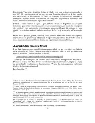 98
Constituição173
permite a disciplina de tais atividades com base no interesse nacional e o
Art. 192, III, especificamente no que toca ao setor financeiro. Os poderes de intervenção
não são restritos ao investimento de risco. Por exemplo, o investimento tecnológico
estrangeiro, inclusive através dos contratos de know how, de patentes e de marcas, está
sujeito, à hipótese de um regime especial de controle 174
.
Note-se - como veremos a seguir - que, embora a Carta da República não assegure
tratamento igual ao investidor estrangeiro (ou, mais precisamente, ao investidor estrangeiro
não residente) e ao nacional, tal isonomia pode ser promovida pela lei ordinária e - sem
dúvida - pelo ato internacional, inclusive ao abrigo do Art. 5o. § 2o. da própria Constituição
175
.
O que não é possível, porém, como se vê no capítulo desta obra relativo aos aspectos
internacionais da propriedade intelectual, é supor uma prevalência dos tratados sobre a
nossa ordem constitucional. Nosso sistema não o permite em nenhuma hipótese.
A razoabilidade resolve a tensão
É um dado da natureza que duas liberdades possam colidir em seu exercício, e um dado da
razão que caiba ao Direito elaborar uma solução; essa será talvez a mais pertinente das
técnicas do Direito Constitucional em si mesmo.
Como se resolve a tensão entre direitos constitucionais opostos
Ocorre que a Constituição é um sistema, e não uma coleção de imperativos desconexos.
Quando há colisão entre dois direitos constitucionais igualmente valiosos, impõe-se a regra
da razoabilidade, ponderação, ou balanceamento 176
, uma das mais augustas e elaboradas
técnicas do direito constitucional.
Para Canotilho 177
,
173
Vide, em especial, Pinto Ferreira, Comentários à Constituição Brasileira, 6o. vol. Saraiva, 1994, p. 293. Dispositivos
comparáveis são encontrados na Constituição de Portugal, Art. 86, da Venezuela, Art. 107, do Peru, Art. 137, e do
Paraguai, Art. 102.
174
Quanto à noção de que Investimento Estrangeiro inclui o chamado investimento tecnológico: vide Alberto Xavier,
Natureza Jurídica do Certificado de Registro de Investimento Estrangeiro, RDM 69, p. 40; Celso Ribeiro Bastos,
Comentários..., op.cit., p. 64.
175
“Os direitos e garantias expressos nesta Constituição não excluem outros decorrentes do regime e dos princípios por
ela adotados, ou dos tratados internacionais em que a República Federativa do Brasil seja parte”.Especialmente
importante, neste contexto, são os acordos da Organização Mundial do Comércio, promulgados pelo Dec. 1.355/94, em
especial o chamado GATS, ou acordo sobre serviços.
176 “o princípio que se chamou, na Alemanha, da `proporcionalidade’ e, nos Estados Unidos da América, da
`razoabilidade”. JSTF - Volume 183 - Página 290). "Habeas Corpus" Nº 69.912-0 – RS. Tribunal Pleno (DJ, 26.11.1993).
Relator: O Sr. Ministro Sepúlveda Pertence.
177 Direito Constitucional e Teoria da Constituição, 2ª Ed., Ed. Almedin, p. 1109 e seguintes.
 