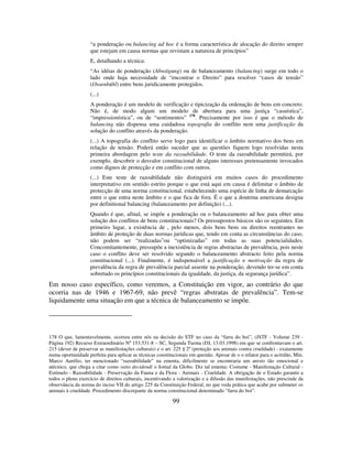 99
“a ponderação ou balancing ad hoc é a forma característica de alocação do direito sempre
que estejam em causa normas que revistam a natureza de princípios”
E, detalhando a técnica:
“As idéias de ponderação (Abwägung) ou de balanceamento (balancing) surge em todo o
lado onde haja necessidade de “encontrar o Direito” para resolver “casos de tensão”
(Ossenbühl) entre bens juridicamente protegidos.
(...)
A ponderação é um modelo de verificação e tipicização da ordenação de bens em concreto.
Não é, de modo algum um modelo de abertura para uma justiça “casuística”,
“impressionística”, ou de “sentimentos” 178
. Precisamente por isso é que o método de
balancing não dispensa uma cuidadosa topografia do conflito nem uma justificação da
solução do conflito através da ponderação.
(...) A topografia do conflito serve logo para identificar o âmbito normativo dos bens em
relação de tensão. Poderá então suceder que as questões fiquem logo resolvidas nesta
primeira abordagem pelo teste da razoabilidade. O teste da razoabilidade permitirá, por
exemplo, descobrir o desvalor constitucional de alguns interesses pretensamente invocados
como dignos de protecção e em conflito com outros.
(...) Este teste de razoabilidade não distinguirá em muitos casos do procedimento
interpretativo em sentido estrito porque o que está aqui em causa é delimitar o âmbito de
protecção de uma norma constitucional, estabelecendo uma espécie de linha de demarcação
entre o que entra neste âmbito e o que fica de fora. É o que a doutrina americana designa
por definitional balancing (balanceamento por definição) (...).
Quando é que, afinal, se impõe a ponderação ou o balanceamento ad hoc para obter uma
solução dos conflitos de bens constitucionais? Os pressupostos básicos são os seguintes. Em
primeiro lugar, a existência de , pelo menos, dois bens bens ou direitos reentrantes no
âmbito de proteção de duas normas jurídicas que, tendo em conta as circunstâncias do caso,
não podem ser “realizadas”ou “optimizadas” em todas as suas potencialidades.
Concomitantemente, pressupõe a inexistência de regras abstractas de prevalência, pois neste
caso o conflito deve ser resolvido segundo o balanceamento abstracto feito pela norma
constitucional (...). Finalmente, é indispensável a justificação e motivação da regra de
prevalência da regra de prevalência parcial assente na ponderação, devendo ter-se em conta
sobretudo os princípios constitucionais da igualdade, da justiça, da segurança jurídica”.
Em nosso caso específico, como veremos, a Constituição em vigor, ao contrário do que
ocorria nas de 1946 e 1967-69, não prevê “regras abstratas de prevalência”. Tem-se
liquidamente uma situação em que a técnica de balanceamento se impõe.
178 O que, lamentavelmente, ocorreu entre nós na decisão do STF no caso da “farra do boi”, (JSTF - Volume 239 -
Página 192) Recurso Extraordinário Nº 153.531-8 – SC, Segunda Turma (DJ, 13.03.1998) em que se confrontavam o art.
215 (dever de preservar as manifestações culturais) e o art. 225 § 2º (proteção aos animais contra crueldade) - exatamente
numa oportunidade perfeita para aplicar as técnicas constitucionais em questão. Apesar de o o relator para o acórdão, Min.
Marco Aurélio, ter mencionado “razoabilidade” na ementa, dificilmente se encontraria um aresto tão emocional e
atécnico, que chega a citar como ratio decidendi o Jornal da Globo. Diz tal ementa: Costume - Manifestação Cultural -
Estímulo - Razoabilidade - Preservação da Fauna e da Flora - Animais - Crueldade. A obrigação de o Estado garantir a
todos o pleno exercício de direitos culturais, incentivando a valorização e a difusão das manifestações, não prescinde da
observância da norma do inciso VII do artigo 225 da Constituição Federal, no que veda prática que acabe por submeter os
animais à crueldade. Procedimento discrepante da norma constitucional denominado “farra do boi”.
 
