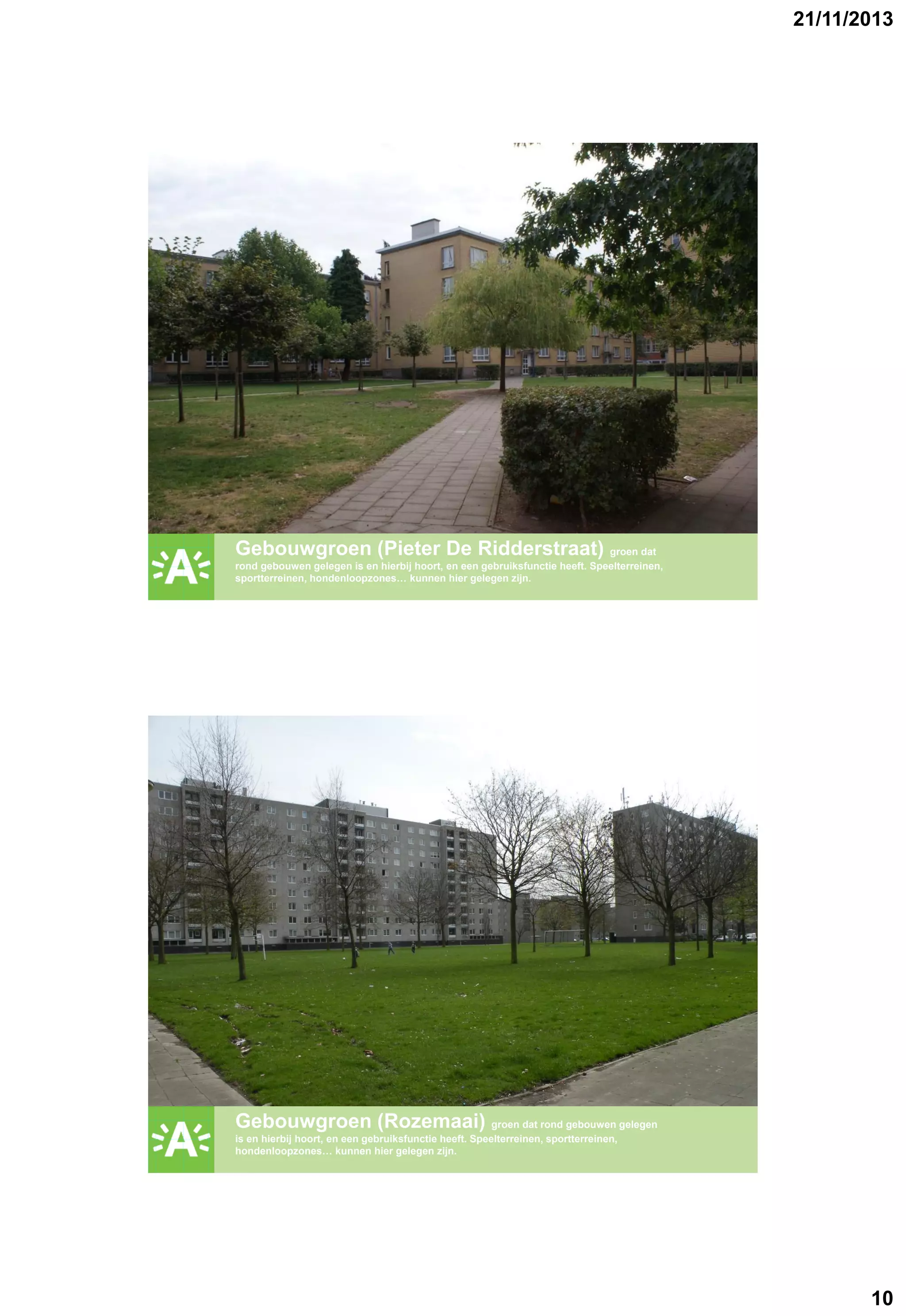 21/11/2013

GROENPLAN

Gebouwgroen (Pieter De Ridderstraat) groen dat
rond gebouwen gelegen is en hierbij hoort, en een gebruiksfunctie heeft. Speelterreinen,
sportterreinen, hondenloopzones… kunnen hier gelegen zijn.

GROENPLAN

Gebouwgroen (Rozemaai) groen dat rond gebouwen gelegen
is en hierbij hoort, en een gebruiksfunctie heeft. Speelterreinen, sportterreinen,
hondenloopzones… kunnen hier gelegen zijn.

10

 